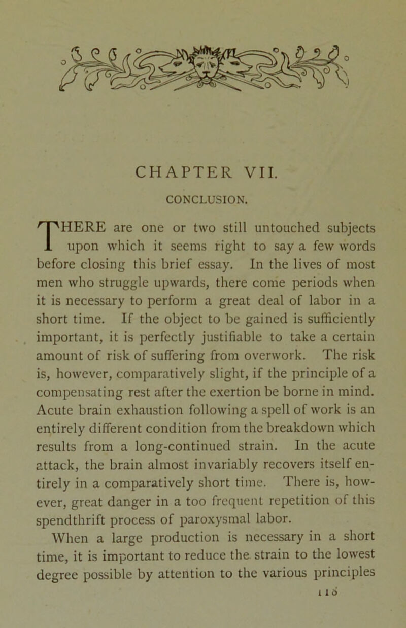 CHAPTER VII. CONCLUSION. HERE are one or two still untouched subjects 1 upon which it seems right to say a few words before closing this brief essay. In the lives of most men who struggle upwards, there come periods when it is necessary to perform a great deal of labor in a short time. If the object to be gained is sufficiently important, it is perfectly justifiable to take a certain amount of risk of suffering from overwork. The risk is, however, comparatively slight, if the principle of a compensating rest after the exertion be borne in mind. Acute brain exhaustion following a spell of work is an entirely different condition from the breakdown which results from a long-continued strain. In the acute attack, the brain almost invariably recovers itself en- tirely in a comparatively short time. There is, how- ever, great danger in a too frequent repetition of this spendthrift process of paroxysmal labor. When a large production is necessary in a short time, it is important to reduce the strain to the lowest degree possible by attention to the various principles