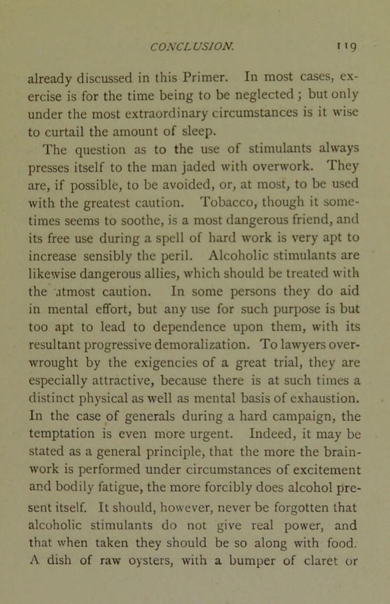 already discussed in this Primer. In most cases, ex- ercise is for the time being to be neglected ; but only under the most extraordinary circumstances is it wise to curtail the amount of sleep. The question as to the use of stimulants always presses itself to the man jaded with overwork. They are, if possible, to be avoided, or, at most, to be used with the greatest caution. Tobacco, though it some- times seems to soothe, is a most dangerous friend, and its free use during a spell of hard work is very apt to increase sensibly the peril. Alcoholic stimulants are likewise dangerous allies, which should be treated with the utmost caution. In some persons they do aid in mental effort, but any use for such purpose is but too apt to lead to dependence upon them, with its resultant progressive demoralization. To lawyers over- wrought by the exigencies of a great trial, they are especially attractive, because there is at such times a distinct physical as well as mental basis of exhaustion. In the case of generals during a hard campaign, the temptation is even more urgent. Indeed, it may be stated as a general principle, that the more the brain- work is performed under circumstances of excitement and bodily fatigue, the more forcibly does alcohol pre- sent itself. It should, however, never be forgotten that alcoholic stimulants do not give real power, and that when taken they should be so along with food. A dish of raw oysters, with a bumper of claret or