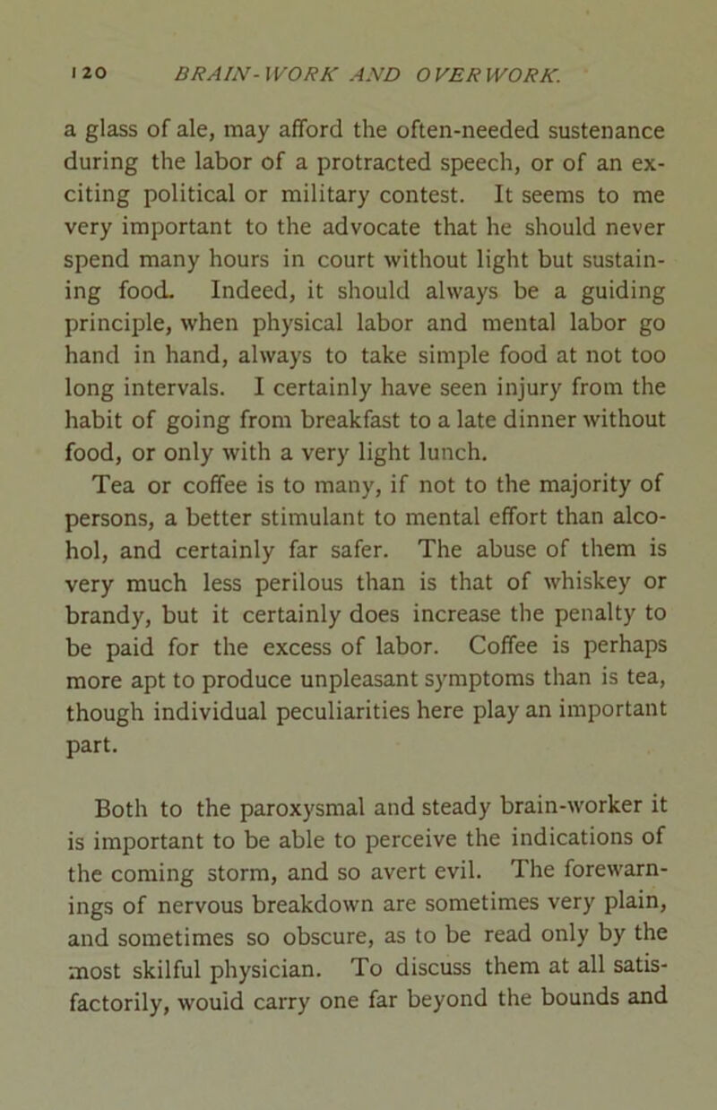 a glass of ale, may afford the often-needed sustenance during the labor of a protracted speech, or of an ex- citing political or military contest. It seems to me very important to the advocate that he should never spend many hours in court without light but sustain- ing food. Indeed, it should always be a guiding principle, when physical labor and mental labor go hand in hand, always to take simple food at not too long intervals. I certainly have seen injury from the habit of going from breakfast to a late dinner without food, or only with a very light lunch. Tea or coffee is to many, if not to the majority of persons, a better stimulant to mental effort than alco- hol, and certainly far safer. The abuse of them is very much less perilous than is that of whiskey or brandy, but it certainly does increase the penalty to be paid for the excess of labor. Coffee is perhaps more apt to produce unpleasant symptoms than is tea, though individual peculiarities here play an important part. Both to the paroxysmal and steady brain-worker it is important to be able to perceive the indications of the coming storm, and so avert evil. The forewarn- ings of nervous breakdown are sometimes very plain, and sometimes so obscure, as to be read only by the most skilful physician. To discuss them at all satis- factorily, would carry one far beyond the bounds and