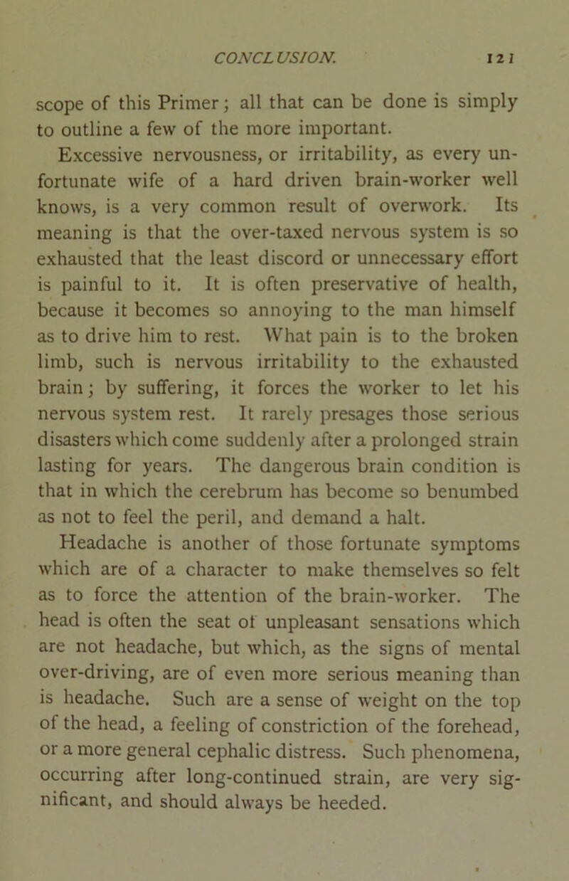 scope of this Primer; all that can be done is simply to outline a few of the more important. Excessive nervousness, or irritability, as every un- fortunate wife of a hard driven brain-worker well knows, is a very common result of overwork. Its meaning is that the over-taxed nervous system is so exhausted that the least discord or unnecessary effort is painful to it. It is often preservative of health, because it becomes so annoying to the man himself as to drive him to rest. What pain is to the broken limb, such is nervous irritability to the exhausted brain; by suffering, it forces the worker to let his nervous system rest. It rarely presages those serious disasters which come suddenly after a prolonged strain lasting for years. The dangerous brain condition is that in which the cerebrum has become so benumbed as not to feel the peril, and demand a halt. Headache is another of those fortunate symptoms which are of a character to make themselves so felt as to force the attention of the brain-worker. The head is often the seat of unpleasant sensations which are not headache, but which, as the signs of mental over-driving, are of even more serious meaning than is headache. Such are a sense of weight on the top of the head, a feeling of constriction of the forehead, or a more general cephalic distress. Such phenomena, occurring after long-continued strain, are very sig- nificant, and should always be heeded.