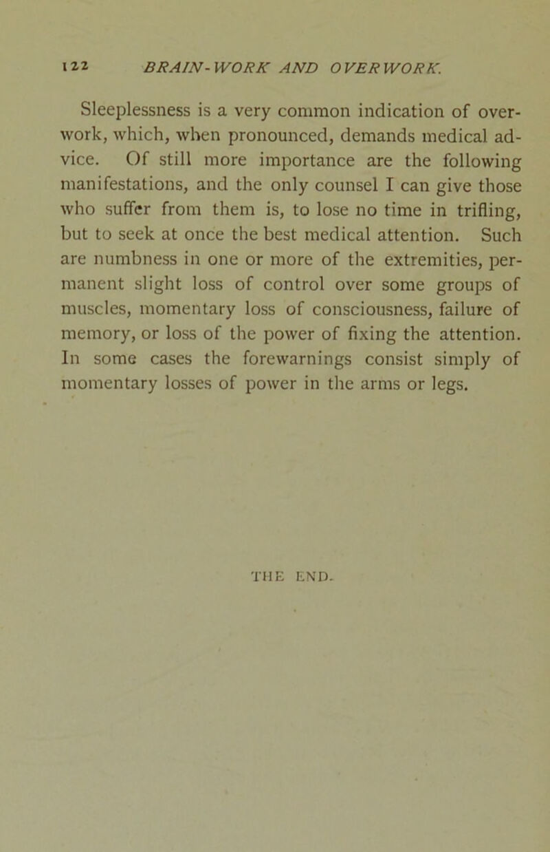 Sleeplessness is a very common indication of over- work, which, when pronounced, demands medical ad- vice. Of still more importance are the following manifestations, and the only counsel I can give those who suffer from them is, to lose no time in trifling, but to seek at once the best medical attention. Such are numbness in one or more of the extremities, per- manent slight loss of control over some groups of muscles, momentary loss of consciousness, failure of memory, or loss of the power of fixing the attention. In some cases the forewarnings consist simply of momentary losses of power in the arms or legs. THE END.