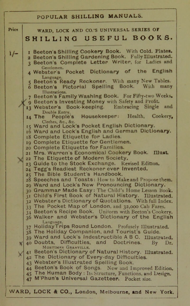 Pile'S 17- ward, LOCK AND CO.’S UNIVERSAL SERIES OF SHILLING USEFUL BOOKS. X 9 r,3 14 '5 16 18 '9 20 21 22 23 24 25 28 29 3° 3' 32 33 34 36 37 38 39 40 Vi 4' X 42 43 44 45 47 Beeton’s Shilling Cookery Book. With Cold. Plates. Beeton’s Shilling Gardening Book. Fully Illustrated. Beeton’s Complete Letter Writer, for Ladies and Gentlemen. Webster s Pocket Dictionary of the English Language. Beeton's Ready Reckoner. With many New Tables. Beeton's Pictorial Spelling Book. With many Illustrations. Beeton’s Family Washing Book. For Fifty-two Weeks. Beeton's Investing Money with Safety and Profiu Webster’s Book-keeping. Embracing Single and Double Entry. The People's Housekeeper: Health, Cookery, Clothes, &c., &c. Ward and Lock’s Pocket English Dictionary. Ward and Lock's English and German Dictionary. Complete Etiquette for Ladies. Complete Etiquette for Gentlemen. Complete Etiquette for Families. Mrs. Warren's Economical Cookery Book, must The Etiquette of Modern Society. Guide to the Stock Exchange. Revised Edition. Tegg's Readiest Reckoner ever Invented. The Bible Student's Handbook. Speeches and Toasts: Howto Makeand Propose them. Ward and Lock's New Pronouncing Dictionary. Grammar Made Easy: The Child’s Home Lesson Book. Child’s First Book of Natural History. Illustrated. Webster s Dictionary of Quotations. With full Index. The Pocket Map of London, and 32,000 Cab Fares. Beeton's Recipe Book. Uniform with Beeton's Cookery. Walker and Webster's Dictionary of the English Language. HolidayTrips Round London. Profusely Illustrated. The Holiday Companion, and Tourist's Guide. Ward and Lock's Indestructible ABC. Illustrated. Doubts, Difficulties, and Doctrines. By Dr. Mortimrk Granvillr. Beeton's Dictionary of Natural History. Illustrated. The Dictionary of Every-day Difficulties. Webster's Illustrated Spelling Book. Beeton's Book of Songs. New and Improved Edition. The Human Body : Its Structure, Functions, and Design. M’Phun's Universal Gazetteer. Pocket size.