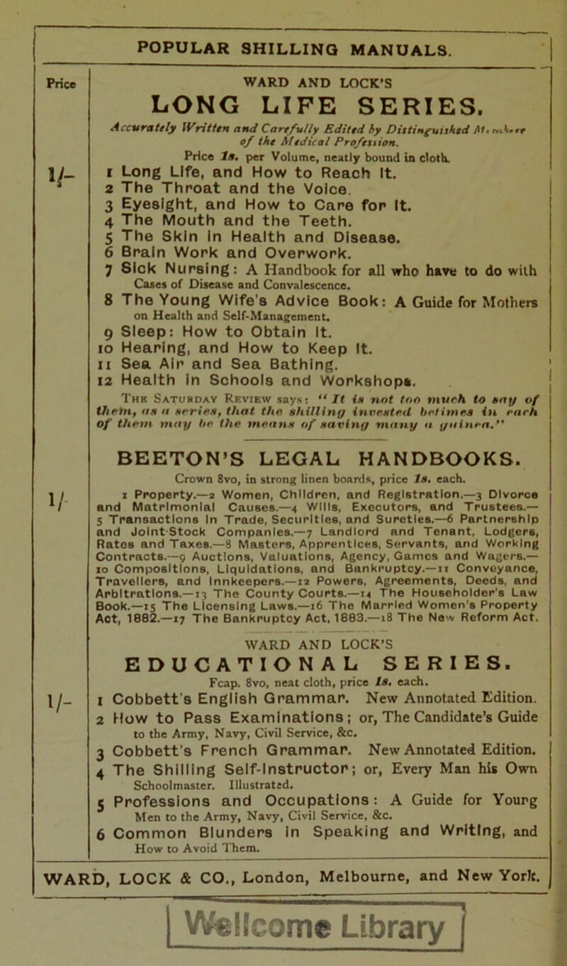 Price V- WARD AND LOCK'S LONG LIFE SERIES. Accurately Written and Carefully Edited by Distinguuhed Mmcbwrt of the Medical Profeuion. Price la, per Volume, neatly bound in cloth. f Long Life, and How to Reach It. 2 The Throat and the Voice. 3 Eyesight, and How to Care for It. 4 The Mouth and the Teeth. 5 The Skin in Health and Disease. 6 Brain Work and Overwork. 7 Sick Nursing: A Handbook for all who have to do with Cases of Disease and Convalescence. 8 The Young Wife’s Advice Book: A Guide for Mothers on Health and Self-Management. 9 Sleep: How to Obtain It. 10 Hearing, and How to Keep It. 11 Sea Air and Sea Bathing. 12 Health in Schools and Workshop*. The Saturday Review says: “It is not too much to bay of them, as a series, that the shilling invested betimes in each of them may he the means of saving many a guinea. V BEETON’S LEGAL. HANDBOOKS. Crown 8vo, in strong linen boards, price Is, each, i Property.—a Women, Children, and Registration.—3 Divorce and Matrimonial Causes.—4 Wills, Executors, and Trustees.— 5 Transactions In Trade, Securities, and Sureties.—6 Partnership and Joint-Stock Companies.—7 Landlord and Tenant, Lodgers, Rates and Taxes.—8 Masters, Apprentices, Servants, and Working Contracts.—9 Auctions, Valuations, Agency, Games and Wagers.— 10 Compositions, Liquidations, and Bankruptcy.— 11 Conveyance, Travellers, and Innkeepers.—12 Powers. Agreements, Deeds, and Arbitrations.—13 The County Courts.—14 The Householder’s Law Book.—15 The Licensing Laws.—16 The Married Women's Property Act, 1882.—17 The Bankruptcy Act, 1883.—18 The New Reform Act. WARD AND LOCK’S EDUCATIONAL SERIES. Fcap. 8vo, neat cloth, price Is, each. \j.. 1 Cobbett s English Grammar. New Annotated Edition. 2 How to Pass Examinations; or, The Candidate’s Guide to the Army, Navy, Civil Service, &c. 3 Cobbett’s French Grammar. New Annotated Edition. 4 The Shilling Self-Instructor; or, Every Man his Own Schoolmaster. Illustrated. 5 Professions and Occupations: A Guide for Yourg Men to the Army, Navy, Civil Service, &c. 6 Common Blunders in Speaking and Writing, and How to Avoid Them. * I WARD, LOCK & CO., London, Melbourne, and New York. Wellcome Library |