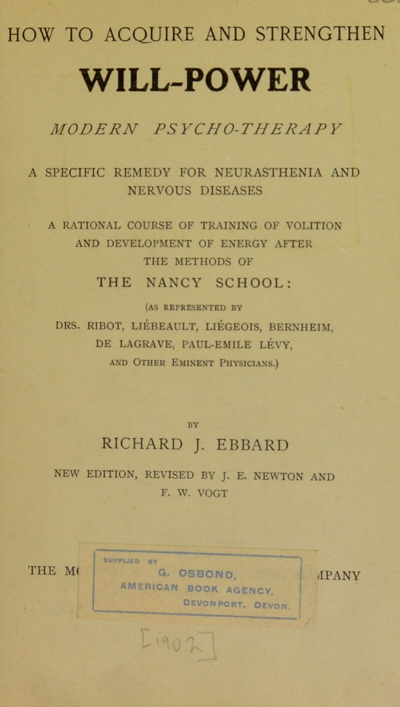 WILL-POWER MODERN PSYCHO-THERAPY A SPECIFIC REMEDY FOR NEURASTHENIA AND NERVOUS DISEASES A RATIONAL COURSE OF TRAINING OF VOLITION AND DEVELOPMENT OF ENERGY AFTER THE METHODS OF THE NANCY SCHOOL: (as represented by DRS. RIBOT, LIEBEAULT, LIEGEOIS, BERNHEIM, DE LAGRAVE, PAUL-EMILE LEVY, and Other Eminent Physicians.) by RICHARD J. EBBARD NEW EDITION, REVISED BY J. E. NEWTON AND F. W. VOGT THE M( SUPPLIED BY iIPANY AMERICAN BOOK AGENCY. DEVONPORT, DEVON. - ) \ a ,, o } * V /v