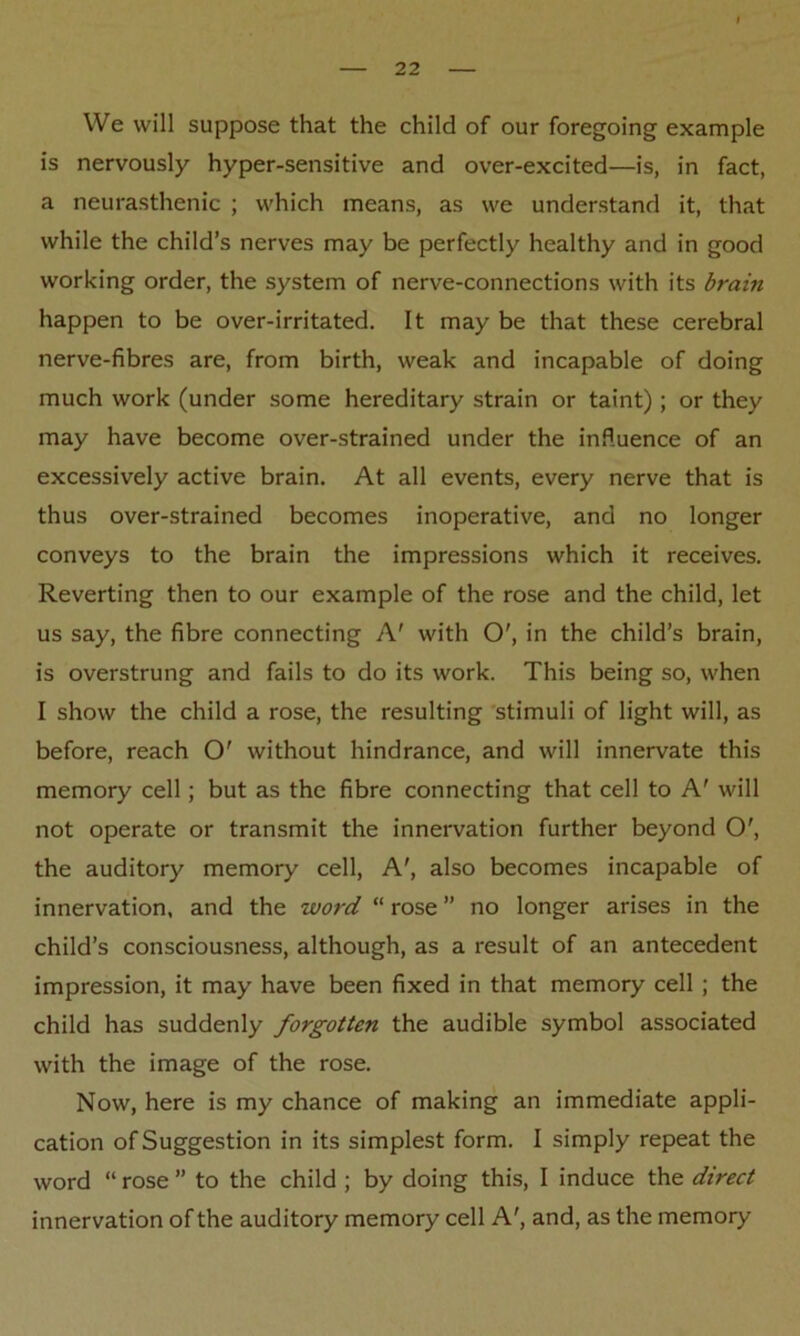 We will suppose that the child of our foregoing example is nervously hyper-sensitive and over-excited—is, in fact, a neurasthenic ; which means, as we understand it, that while the child’s nerves may be perfectly healthy and in good working order, the system of nerve-connections with its brain happen to be over-irritated. It may be that these cerebral nerve-fibres are, from birth, weak and incapable of doing much work (under some hereditary strain or taint); or they may have become over-strained under the influence of an excessively active brain. At all events, every nerve that is thus over-strained becomes inoperative, and no longer conveys to the brain the impressions which it receives. Reverting then to our example of the rose and the child, let us say, the fibre connecting A' with O', in the child’s brain, is overstrung and fails to do its work. This being so, when I show the child a rose, the resulting stimuli of light will, as before, reach O' without hindrance, and will innervate this memory cell; but as the fibre connecting that cell to A' will not operate or transmit the innervation further beyond O', the auditory memory cell, A', also becomes incapable of innervation, and the word “ rose ” no longer arises in the child’s consciousness, although, as a result of an antecedent impression, it may have been fixed in that memory cell ; the child has suddenly forgotten the audible symbol associated with the image of the rose. Now, here is my chance of making an immediate appli- cation of Suggestion in its simplest form. I simply repeat the word “ rose ” to the child ; by doing this, I induce the direct innervation of the auditory memory cell A', and, as the memory