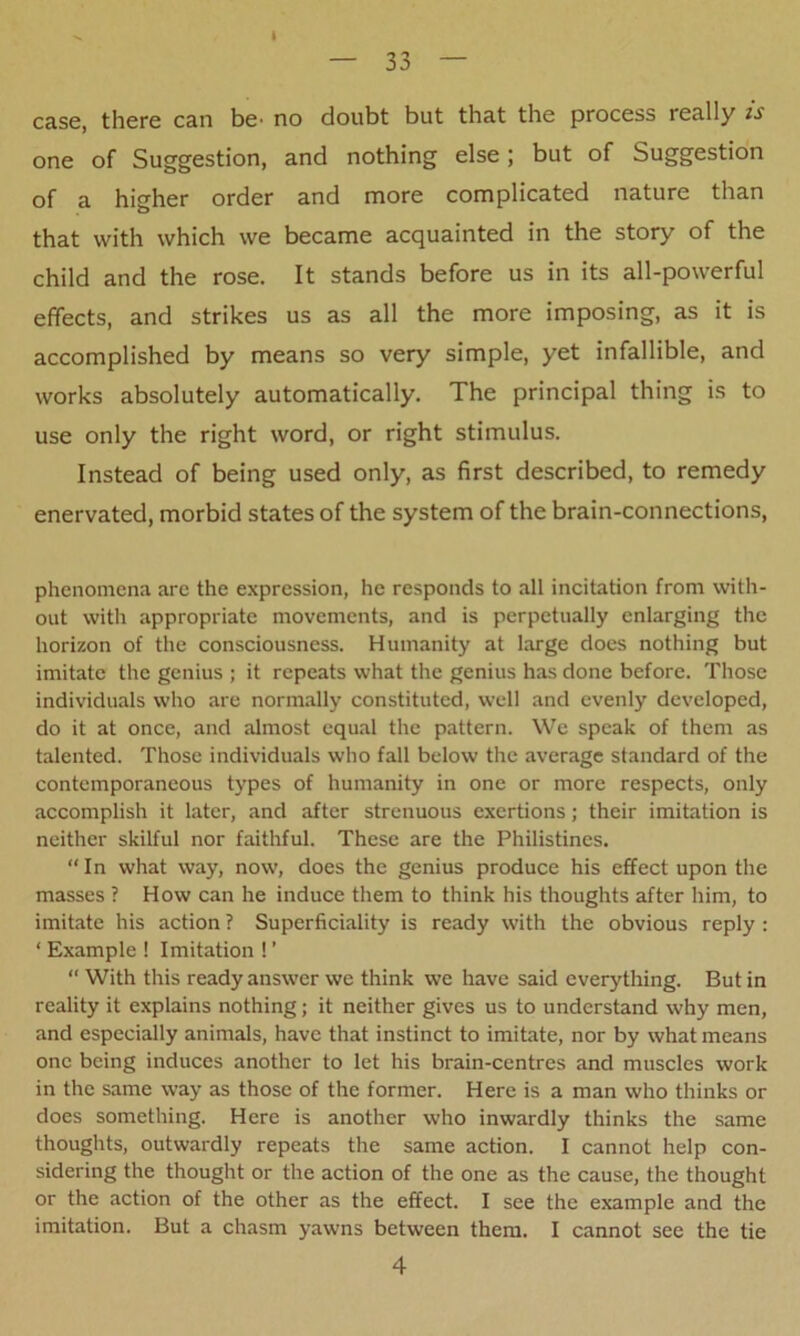 case, there can be> no doubt but that the process really is one of Suggestion, and nothing else; but of Suggestion of a higher order and more complicated nature than that with which we became acquainted in the story of the child and the rose. It stands before us in its all-powerful effects, and strikes us as all the more imposing, as it is accomplished by means so very simple, yet infallible, and works absolutely automatically. The principal thing is to use only the right word, or right stimulus. Instead of being used only, as first described, to remedy enervated, morbid states of the system of the brain-connections, phenomena are the expression, he responds to all incitation from with- out with appropriate movements, and is perpetually enlarging the horizon of the consciousness. Humanity at large does nothing but imitate the genius ; it repeats what the genius has done before. Those individuals who are normally constituted, well and evenly developed, do it at once, and almost equal the pattern. We speak of them as talented. Those individuals who fall below the average standard of the contemporaneous types of humanity in one or more respects, only accomplish it later, and after strenuous exertions; their imitation is neither skilful nor faithful. These are the Philistines. “In what way, now, does the genius produce his effect upon the masses ? How can he induce them to think his thoughts after him, to imitate his action ? Superficiality is ready with the obvious reply : * Example ! Imitation ! ’ “ With this ready answer we think we have said everything. But in reality it explains nothing; it neither gives us to understand why men, and especially animals, have that instinct to imitate, nor by what means one being induces another to let his brain-centres and muscles work in the same way as those of the former. Here is a man who thinks or does something. Here is another who inwardly thinks the same thoughts, outwardly repeats the same action. I cannot help con- sidering the thought or the action of the one as the cause, the thought or the action of the other as the effect. I see the example and the imitation. But a chasm yawns between them. I cannot see the tie 4