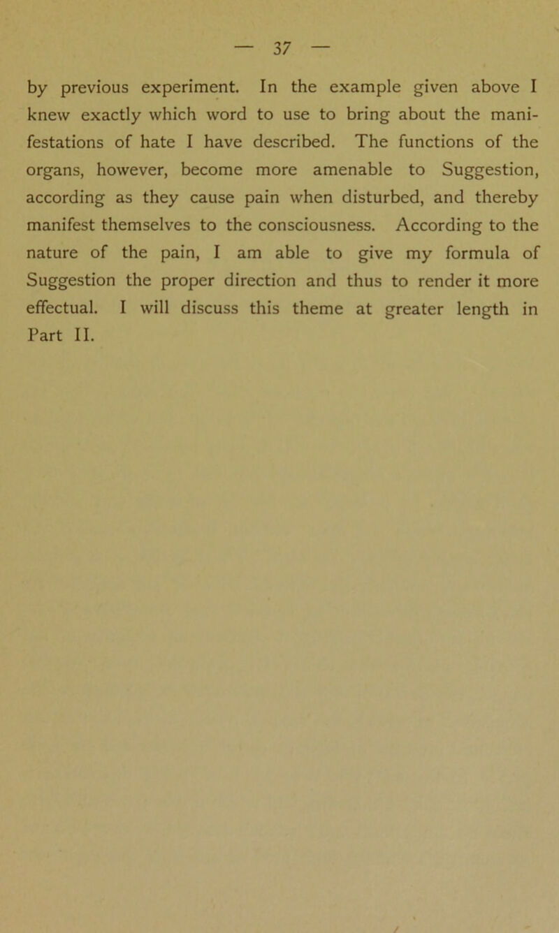 by previous experiment. In the example given above I knew exactly which word to use to bring about the mani- festations of hate I have described. The functions of the organs, however, become more amenable to Suggestion, according as they cause pain when disturbed, and thereby manifest themselves to the consciousness. According to the nature of the pain, I am able to give my formula of Suggestion the proper direction and thus to render it more effectual. I will discuss this theme at greater length in Part II.