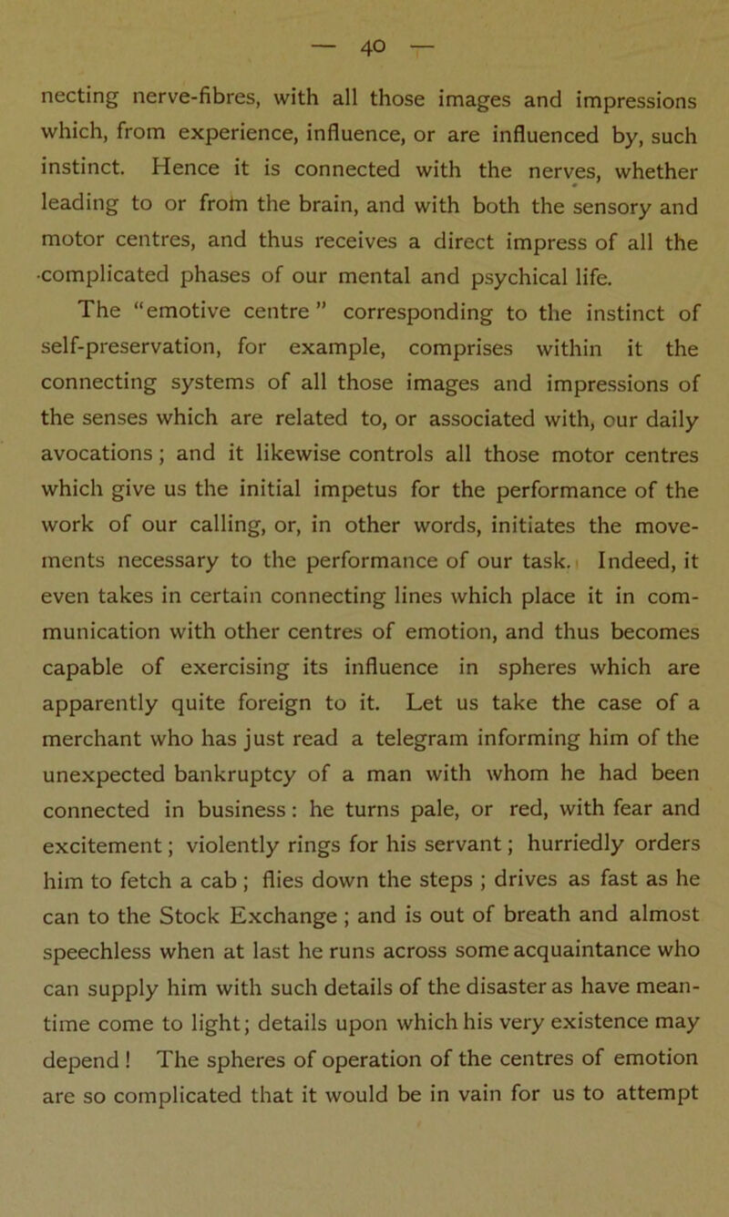 necting nerve-fibres, with all those images and impressions which, from experience, influence, or are influenced by, such instinct. Hence it is connected with the nerves, whether leading to or from the brain, and with both the sensory and motor centres, and thus receives a direct impress of all the ■complicated phases of our mental and psychical life. The “emotive centre” corresponding to the instinct of self-preservation, for example, comprises within it the connecting systems of all those images and impressions of the senses which are related to, or associated with, our daily avocations; and it likewise controls all those motor centres which give us the initial impetus for the performance of the work of our calling, or, in other words, initiates the move- ments necessary to the performance of our task. Indeed, it even takes in certain connecting lines which place it in com- munication with other centres of emotion, and thus becomes capable of exercising its influence in spheres which are apparently quite foreign to it. Let us take the case of a merchant who has just read a telegram informing him of the unexpected bankruptcy of a man with whom he had been connected in business: he turns pale, or red, with fear and excitement; violently rings for his servant; hurriedly orders him to fetch a cab ; flies down the steps ; drives as fast as he can to the Stock Exchange ; and is out of breath and almost speechless when at last he runs across some acquaintance who can supply him with such details of the disaster as have mean- time come to light; details upon which his very existence may depend ! The spheres of operation of the centres of emotion are so complicated that it would be in vain for us to attempt