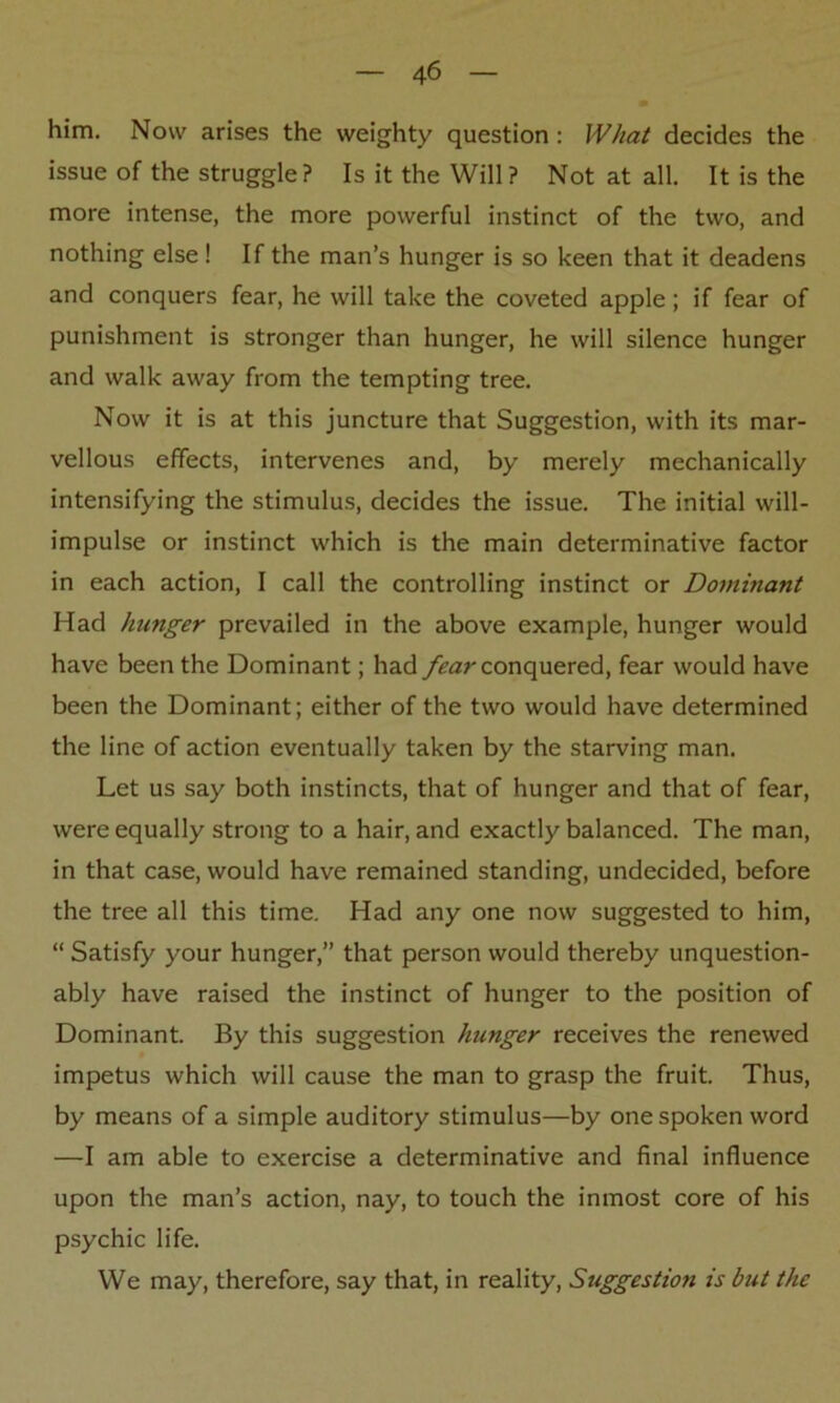 him. Now arises the weighty question : What decides the issue of the struggle? Is it the Will? Not at all. It is the more intense, the more powerful instinct of the two, and nothing else ! If the man’s hunger is so keen that it deadens and conquers fear, he will take the coveted apple ; if fear of punishment is stronger than hunger, he will silence hunger and walk away from the tempting tree. Now it is at this juncture that Suggestion, with its mar- vellous effects, intervenes and, by merely mechanically intensifying the stimulus, decides the issue. The initial will- impulse or instinct which is the main determinative factor in each action, I call the controlling instinct or Dominant Had hunger prevailed in the above example, hunger would have been the Dominant; had fear conquered, fear would have been the Dominant; either of the two would have determined the line of action eventually taken by the starving man. Let us say both instincts, that of hunger and that of fear, were equally strong to a hair, and exactly balanced. The man, in that case, would have remained standing, undecided, before the tree all this time. Had any one now suggested to him, “ Satisfy your hunger,” that person would thereby unquestion- ably have raised the instinct of hunger to the position of Dominant. By this suggestion hunger receives the renewed impetus which will cause the man to grasp the fruit. Thus, by means of a simple auditory stimulus—by one spoken word —I am able to exercise a determinative and final influence upon the man’s action, nay, to touch the inmost core of his psychic life. We may, therefore, say that, in reality, Suggestion is but the