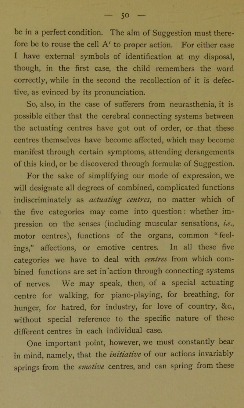 be in a perfect condition. The aim of Suggestion must there- fore be to rouse the cell A' to proper action. For either case I have external symbols of identification at my disposal, though, in the first case, the child remembers the word correctly, while in the second the recollection of it is defec- tive, as evinced by its pronunciation. So, also, in the case of sufferers from neurasthenia, it is possible either that the cerebral connecting systems between the actuating centres have got out of order, or that these centres themselves have become affected, which may become manifest through certain symptoms, attending derangements of this kind, or be discovered through formulas of Suggestion. For the sake of simplifying our mode of expression, we will designate all degrees of combined, complicated functions indiscriminately as actuating centres, no matter which of the five categories may come into question: whether im- pression on the senses (including muscular sensations, i.e., motor centres), functions of the organs, common “feel- ings,” affections, or emotive centres. In all these five categories we have to deal with centres from which com- bined functions are set in'action through connecting systems of nerves. We may speak, then, of a special actuating centre for walking, for piano-playing, for breathing, for hunger, for hatred, for industry, for love of country, &c., without special reference to the specific nature of these different centres in each individual case. One important point, however, we must constantly bear in mind, namely, that the initiative of our actions invariably springs from the emotive centres, and can spring from these