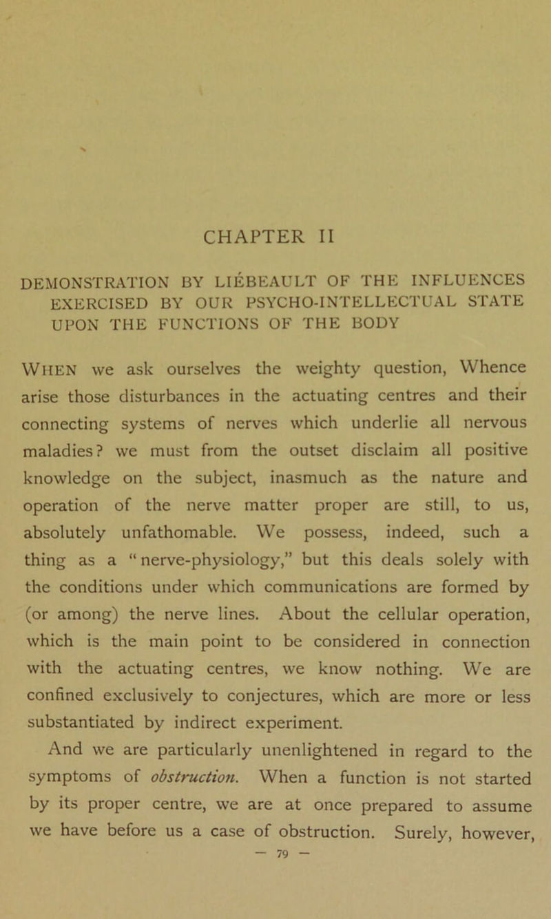 CHAPTER II DEMONSTRATION BY LIEBEAULT OF THE INFLUENCES EXERCISED BY OUR PSYCHO-INTELLECTUAL STATE UPON THE FUNCTIONS OF THE BODY When we ask ourselves the weighty question, Whence arise those disturbances in the actuating centres and their connecting systems of nerves which underlie all nervous maladies? we must from the outset disclaim all positive knowledge on the subject, inasmuch as the nature and operation of the nerve matter proper are still, to us, absolutely unfathomable. We possess, indeed, such a thing as a “ nerve-physiology,” but this deals solely with the conditions under which communications are formed by (or among) the nerve lines. About the cellular operation, which is the main point to be considered in connection with the actuating centres, we know nothing. We are confined exclusively to conjectures, which are more or less substantiated by indirect experiment. And we are particularly unenlightened in regard to the symptoms of obstruction. When a function is not started by its proper centre, we are at once prepared to assume we have before us a case of obstruction. Surely, however,