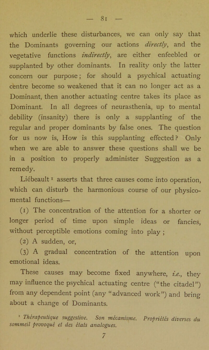 which underlie these disturbances, we can only say that the Dominants governing our actions directly, and the vegetative functions indirectly, are either enfeebled or supplanted by other dominants. In reality only the latter concern our purpose; for should a psychical actuating centre become so weakened that it can no longer act as a Dominant, then another actuating centre takes its place as Dominant. In all degrees of neurasthenia, up to mental debility (insanity) there is only a supplanting of the regular and proper dominants by false ones. The question for us now is, How is this supplanting effected ? Only when we are able to answer these questions shall we be in a position to properly administer Suggestion as a remedy. Li^beault1 asserts that three causes come into operation, which can disturb the harmonious course of our physico- mental functions— (1) The concentration of the attention for a shorter or longer period of time upon simple ideas or fancies, without perceptible emotions coming into play ; (2) A sudden, or, (3) A gradual concentration of the attention upon emotional ideas. These causes may become fixed anywhere, i.e., they may influence the psychical actuating centre (“the citadel”) from any dependent point (any “advanced work”) and bring about a change of Dominants. 1 Therapeutique suggestive. Son mecanisme. Proprietls diverses du sommeil provoque el des itats analogues. 7