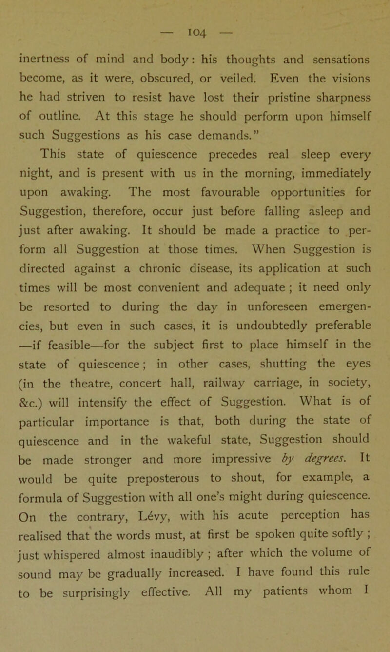 inertness of mind and body: his thoughts and sensations become, as it were, obscured, or veiled. Even the visions he had striven to resist have lost their pristine sharpness of outline. At this stage he should perform upon himself such Suggestions as his case demands.” This state of quiescence precedes real sleep every night, and is present with us in the morning, immediately upon awaking. The most favourable opportunities for Suggestion, therefore, occur just before falling asleep and just after awaking. It should be made a practice to per- form all Suggestion at those times. When Suggestion is directed against a chronic disease, its application at such times will be most convenient and adequate ; it need only be resorted to during the day in unforeseen emergen- cies, but even in such cases, it is undoubtedly preferable —if feasible—for the subject first to place himself in the state of quiescence; in other cases, shutting the eyes (in the theatre, concert hall, railway carriage, in society, &c.) will intensify the effect of Suggestion. What is of particular importance is that, both during the state of quiescence and in the wakeful state, Suggestion should be made stronger and more impressive by degrees. It would be quite preposterous to shout, for example, a formula of Suggestion with all one’s might during quiescence. On the contrary, L6vy, with his acute perception has realised that the words must, at first be spoken quite softly ; just whispered almost inaudibly ; after which the volume of sound may be gradually increased. I have found this rule to be surprisingly effective. All my patients whom I