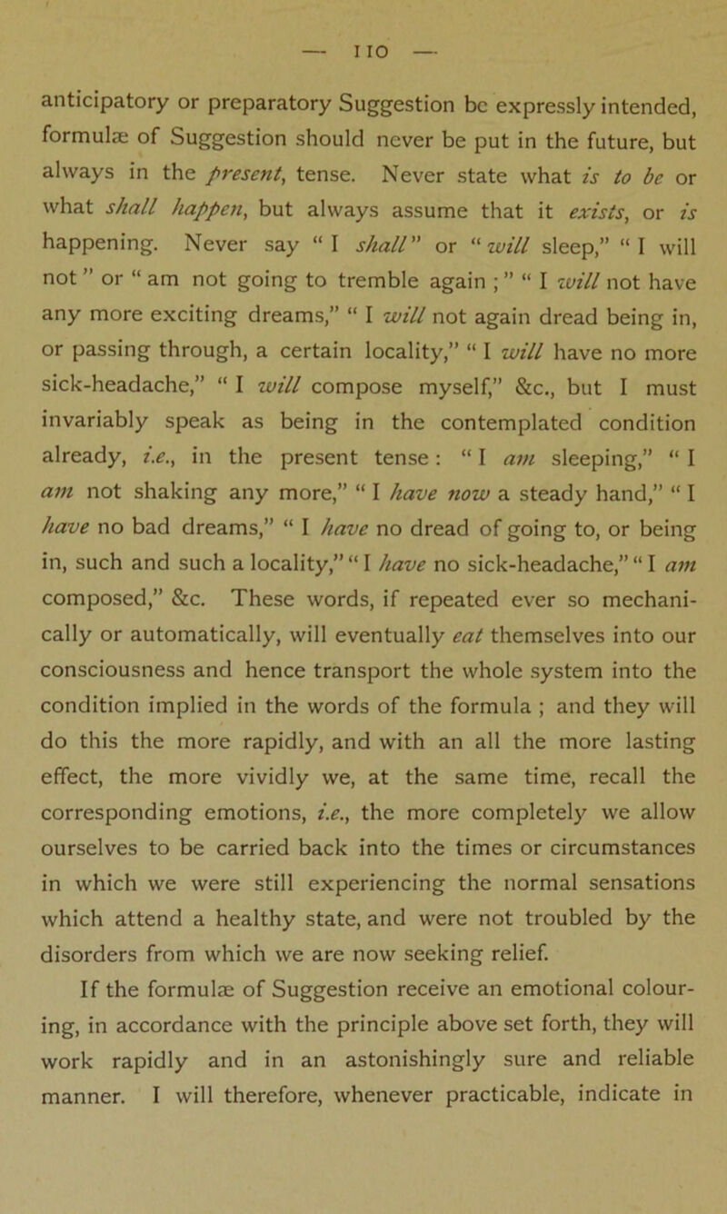 anticipatory or preparatory Suggestion be expressly intended, formula; of Suggestion should never be put in the future, but always in the present, tense. Never state what is to be or what shall happen, but always assume that it exists, or is happening. Never say “I shall or “ will sleep,” “I will not ” or “ am not going to tremble again ; ” “ I will not have any more exciting dreams,” “ I will not again dread being in, or passing through, a certain locality,” “ I will have no more sick-headache,” “ I will compose myself,” &c., but I must invariably speak as being in the contemplated condition already, i.e., in the present tense: “ I am sleeping,” “ I am not shaking any more,” “ I have now a steady hand,” “ I have no bad dreams,” “ I have no dread of going to, or being in, such and such a locality,” “ I have no sick-headache,” “ I am composed,” &c. These words, if repeated ever so mechani- cally or automatically, will eventually eat themselves into our consciousness and hence transport the whole system into the condition implied in the words of the formula ; and they will do this the more rapidly, and with an all the more lasting effect, the more vividly we, at the same time, recall the corresponding emotions, i.e., the more completely we allow ourselves to be carried back into the times or circumstances in which we were still experiencing the normal sensations which attend a healthy state, and were not troubled by the disorders from which we are now seeking relief. If the formulae of Suggestion receive an emotional colour- ing, in accordance with the principle above set forth, they will work rapidly and in an astonishingly sure and reliable manner. I will therefore, whenever practicable, indicate in