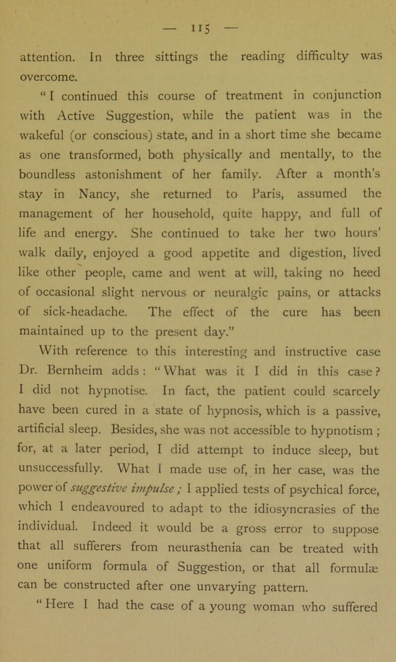 overcome. “ I continued this course of treatment in conjunction with Active Suggestion, while the patient was in the wakeful (or conscious) state, and in a short time she became as one transformed, both physically and mentally, to the boundless astonishment of her family. After a month’s stay in Nancy, she returned to Paris, assumed the management of her household, quite happy, and full of life and energy. She continued to take her two hours’ walk daily, enjoyed a good appetite and digestion, lived like other people, came and went at will, taking no heed of occasional slight nervous or neuralgic pains, or attacks of sick-headache. The effect of the cure has been maintained up to the present day.” With reference to this interesting and instructive case Dr. Bernheim adds : “ What was it I did in this case ? I did not hypnotise. In fact, the patient could scarcely have been cured in a state of hypnosis, which is a passive, artificial sleep. Besides, she was not accessible to hypnotism ; for, at a later period, I did attempt to induce sleep, but unsuccessfully. What I made use of, in her case, was the power of suggestive impulse ; I applied tests of psychical force, which I endeavoured to adapt to the idiosyncrasies of the individual. Indeed it would be a gross error to suppose that all sufferers from neurasthenia can be treated with one uniform formula of Suggestion, or that all formulae can be constructed after one unvarying pattern. “ Here I had the case of a young woman who suffered