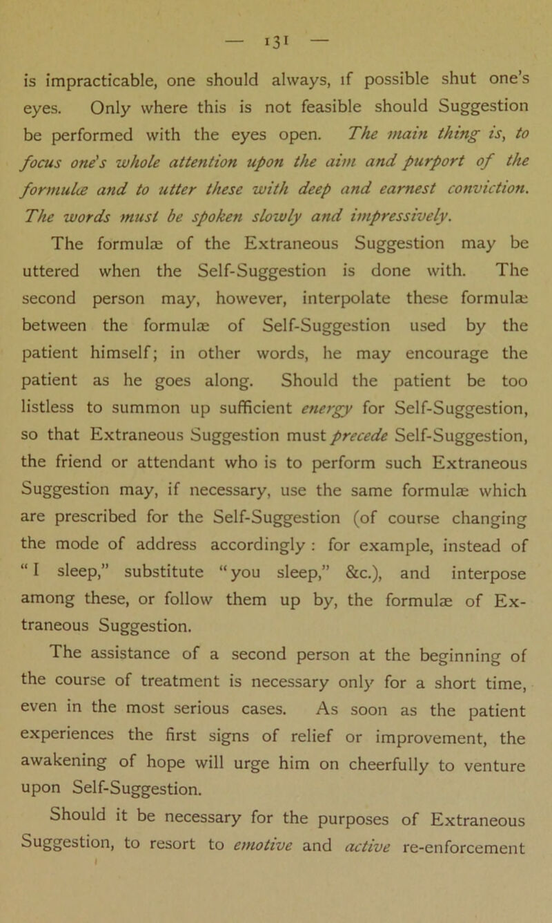 is impracticable, one should always, if possible shut one’s eyes. Only where this is not feasible should Suggestion be performed with the eyes open. The main thing is, to focus one's whole attention upon the aim and purport of the formulce and to utter these with deep and earnest conviction. The words must be spoken slowly and impressively. The formula; of the Extraneous Suggestion may be uttered when the Self-Suggestion is done with. The second person may, however, interpolate these formula; between the formulae of Self-Suggestion used by the patient himself; in other words, he may encourage the patient as he goes along. Should the patient be too listless to summon up sufficient energy for Self-Suggestion, so that Extraneous Suggestion must precede Self-Suggestion, the friend or attendant who is to perform such Extraneous Suggestion may, if necessary, use the same formulae which are prescribed for the Self-Suggestion (of course changing the mode of address accordingly : for example, instead of “ I sleep,” substitute “ you sleep,” &c.), and interpose among these, or follow them up by, the formulae of Ex- traneous Suggestion. The assistance of a second person at the beginning of the course of treatment is necessary only for a short time, even in the most serious cases. As soon as the patient experiences the first signs of relief or improvement, the awakening of hope will urge him on cheerfully to venture upon Self-Suggestion. Should it be necessary for the purposes of Extraneous Suggestion, to resort to emotive and active re-enforcement