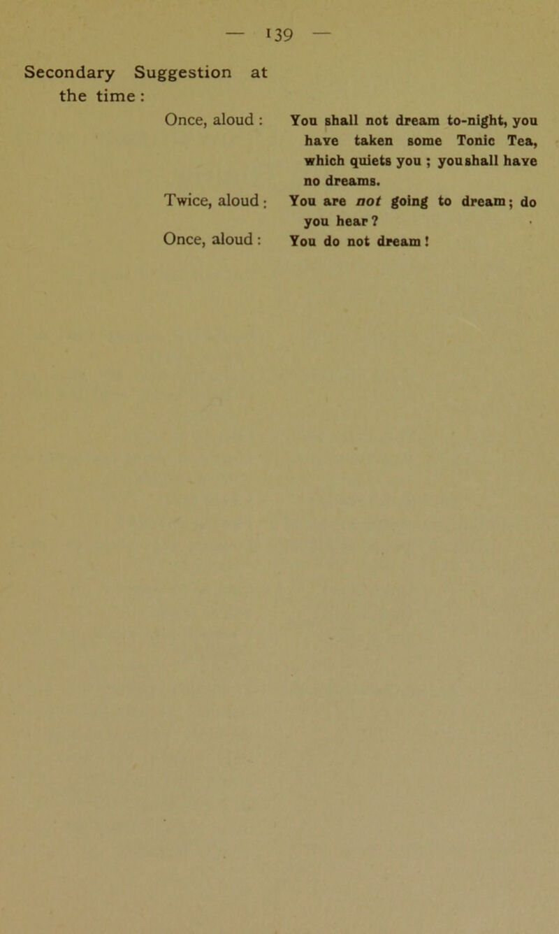 Secondary Suggestion at the time : Once, aloud : You shall not dream to-night, you haye taken some Tonic Tea, which quiets you ; you shall haye no dreams. Twice, aloud; You are not going to dream; do you hear? Once, aloud : You do not dream !