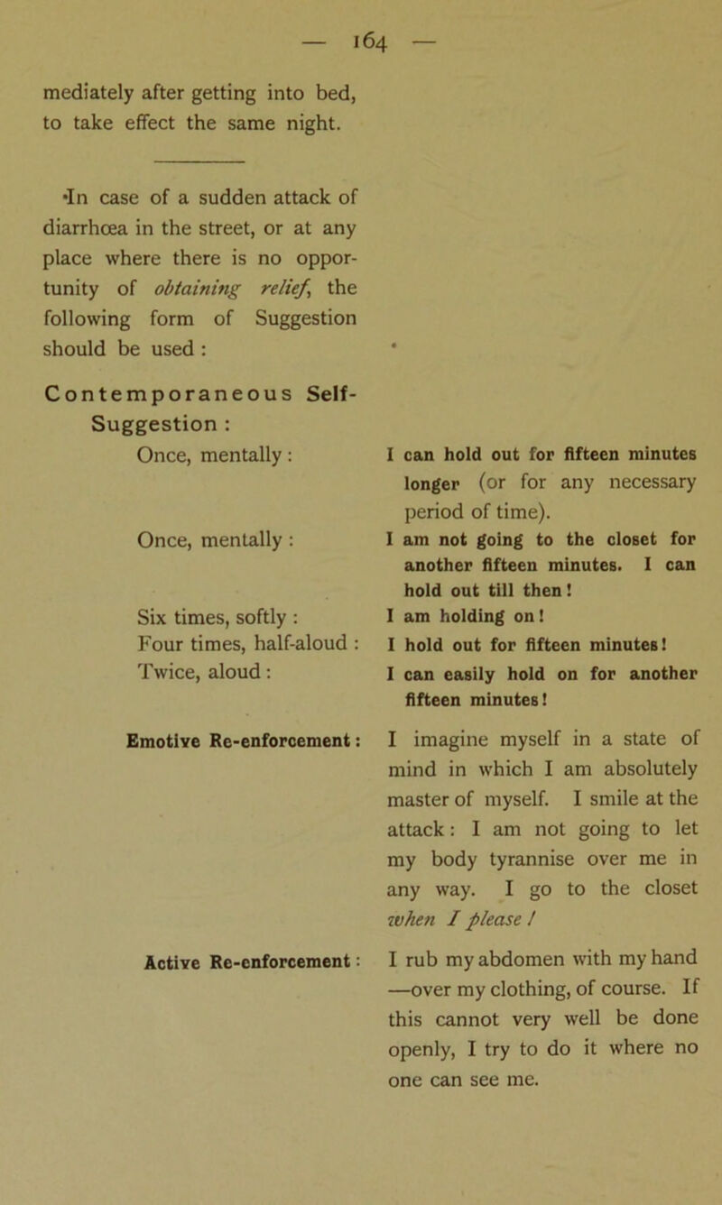 mediately after getting into bed, to take effect the same night. •In case of a sudden attack of diarrhoea in the street, or at any place where there is no oppor- tunity of obtaining relief, the following form of Suggestion should be used: Contemporaneous Self- Suggestion : Once, mentally: Once, mentally : Six times, softly: Four times, half-aloud : Twice, aloud: Emotive Re-enforcement: Active Re-enforcement: I can hold out for fifteen minutes longer (or for any necessary period of time). I am not going to the closet for another fifteen minutes. I can hold out till then! I am holding on! 1 hold out for fifteen minutes! I can easily hold on for another fifteen minutes! I imagine myself in a state of mind in which I am absolutely master of myself. I smile at the attack: I am not going to let my body tyrannise over me in any way. I go to the closet when I please 1 I rub my abdomen with my hand —over my clothing, of course. If this cannot very well be done openly, I try to do it where no one can see me.