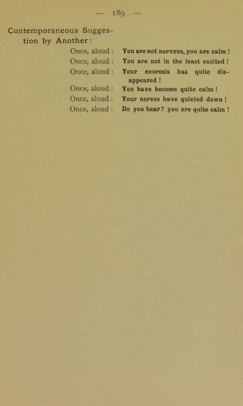 Contemporaneous Sugges- tion by Another : Once, aloud : Once, aloud : Once, aloud : Once, aloud : Once, aloud : Once, aloud : You are not nervous, you are calm ! You are not in the least excited ! Your neurosis has quite dis- appeared ! You have become quite calm ! Your nerves have quieted down ! Do you hear? you are quite calm !