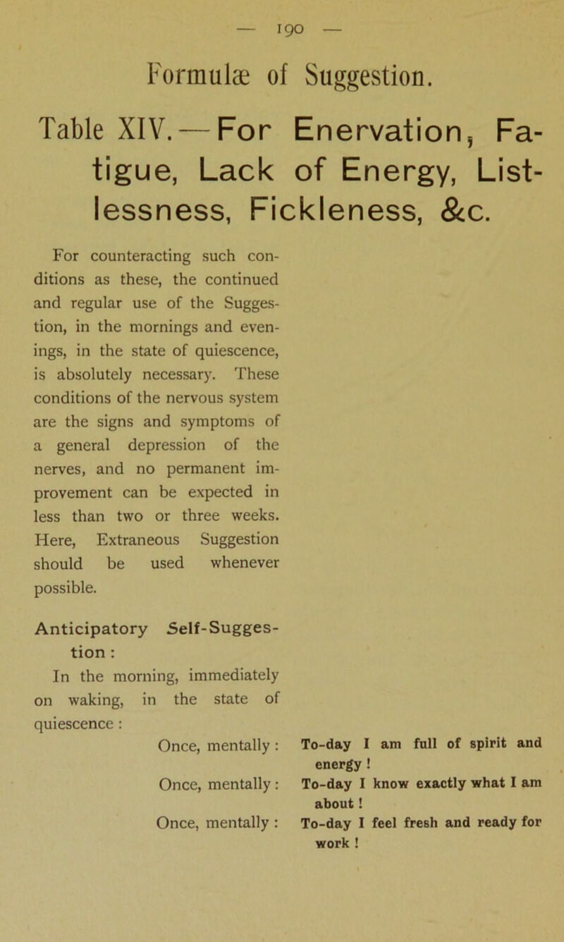 Formulae of Suggestion. Table XIV. — For Enervation, Fa- tigue, Lack of Energy, List- lessness, Fickleness, &c. For counteracting such con- ditions as these, the continued and regular use of the Sugges- tion, in the mornings and even- ings, in the state of quiescence, is absolutely necessary. These conditions of the nervous system are the signs and symptoms of a general depression of the nerves, and no permanent im- provement can be expected in less than two or three weeks. Here, Extraneous Suggestion should be used whenever possible. Anticipatory Self-Sugges- tion : In the morning, immediately on waking, in the state of quiescence : Once, mentally: Once, mentally: Once, mentally : To-day I am full of spirit and energy ! To-day I know exactly what I am about! To-day I feel fresh and ready for work !