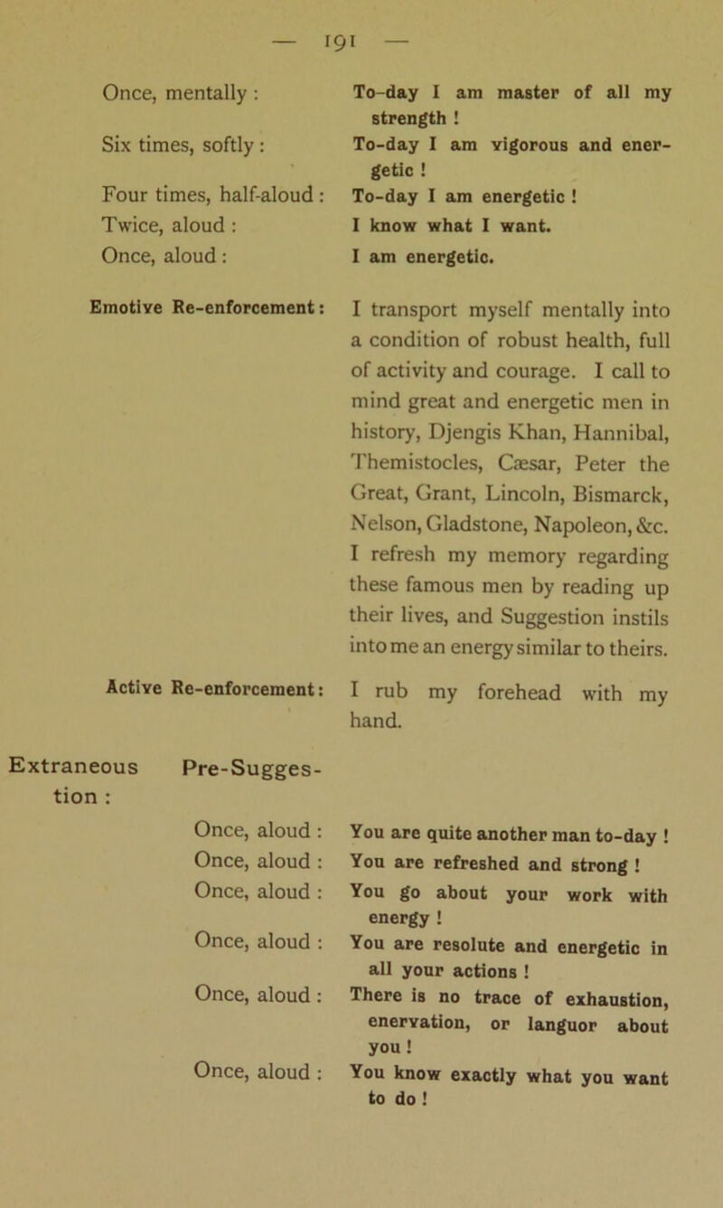 ICjl Once, mentally: Six times, softly: Four times, half-aloud: Twice, aloud : Once, aloud: Emotive Re-enforcement: Active Re-enforcement: Extraneous Pre-Sugges- tion : Once, aloud: Once, aloud : Once, aloud : Once, aloud : Once, aloud: Once, aloud : To-day I am master of all my strength ! To-day I am vigorous and ener- getic ! To-day I am energetic ! I know what I want. I am energetic. I transport myself mentally into a condition of robust health, full of activity and courage. I call to mind great and energetic men in history, Djengis Khan, Hannibal, Themistocles, Caesar, Peter the Great, Grant, Lincoln, Bismarck, Nelson, Gladstone, Napoleon, &rc. I refresh my memory regarding these famous men by reading up their lives, and Suggestion instils into me an energy similar to theirs. I rub my forehead with my hand. You are quite another man to-day ! You are refreshed and strong ! You go about your work with energy ! You are resolute and energetic in all your actions ! There is no trace of exhaustion, enervation, or languor about you! You know exactly what you want to do !