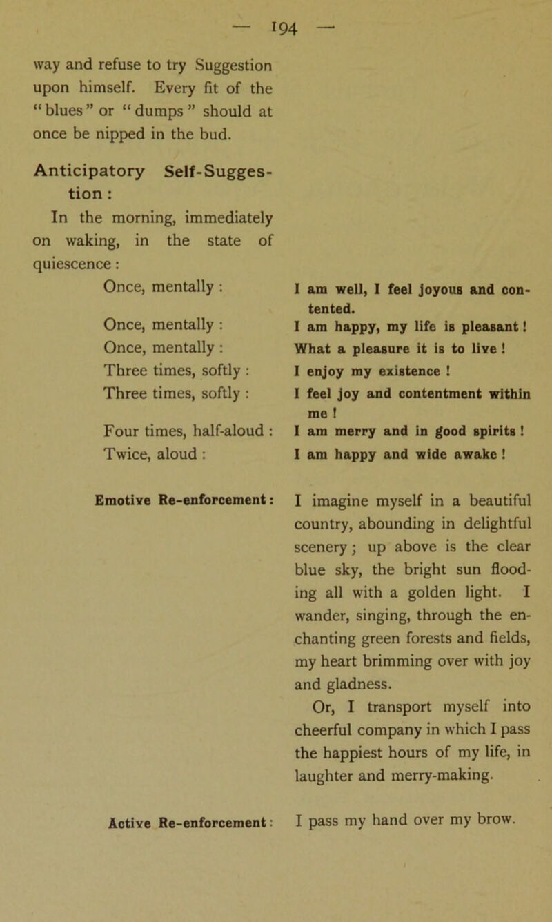 way and refuse to try Suggestion upon himself. Every fit of the “ blues ” or “ dumps ” should at once be nipped in the bud. Anticipatory Self-Sugges- tion : In the morning, immediately on waking, in the state of quiescence: Once, mentally : Once, mentally : Once, mentally : Three times, softly : Three times, softly : Four times, half-aloud : Twice, aloud : Emotive Re-enforcement: Active Re-enforcement: 1 am well, I feel joyous and con- tented. I am happy, my life is pleasant! What a pleasure it is to live ! I enjoy my existence ! I feel joy and contentment within mo ! I am merry and in good spirits ! I am happy and wide awake ! I imagine myself in a beautiful country, abounding in delightful scenery; up above is the clear blue sky, the bright sun flood- ing all with a golden light. I wander, singing, through the en- chanting green forests and fields, my heart brimming over with joy and gladness. Or, I transport myself into cheerful company in which I pass the happiest hours of my life, in laughter and merry-making. I pass my hand over my brow.