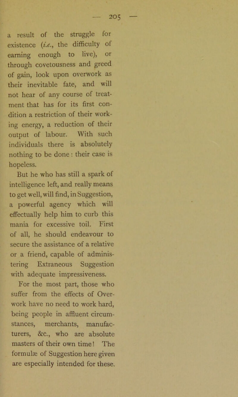 a result of the struggle for existence (i.e., the difficulty of earning enough to live), or through covetousness and greed of gain, look upon overwork as their inevitable fate, and will not hear of any course of treat- ment that has for its first con- dition a restriction of their work- ing energy, a reduction of their output of labour. With such individuals there is absolutely nothing to be done: their case is hopeless. But he who has still a spark of intelligence left, and really means to get well, will find, in Suggestion, a powerful agency which will effectually help him to curb this mania for excessive toil. First of all, he should endeavour to secure the assistance of a relative or a friend, capable of adminis- tering Extraneous Suggestion with adequate impressiveness. For the most part, those who suffer from the effects of Over- work have no need to work hard, being people in affluent circum- stances, merchants, manufac- turers, &c., who are absolute masters of their own time! The formulae of Suggestion here given are especially intended for these.