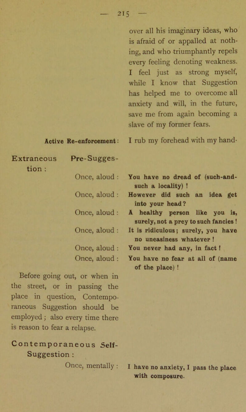 Active Re-enforcement: Extraneous Pre-Sugges- tion : Once, aloud : Once, aloud : Once, aloud : Once, aloud : Once, aloud : Once, aloud : Before going out, or when in the street, or in passing the place in question, Contempo- raneous Suggestion should be employed ; also every time there is reason to fear a relapse. Contemporaneous Self- Suggestion : Once, mentally : over all his imaginary ideas, who is afraid of or appalled at noth- ing, and who triumphantly repels every feeling denoting weakness. I feel just as strong myself, while I know that Suggestion has helped me to overcome all anxiety and will, in the future, save me from again becoming a slave of my former fears. I rub my forehead with my hand- You have no dread of (such-and- such a locality) ! However did such an idea get into your head? A healthy person like you is, surely, not a prey to such fancies ! It is ridiculous; surely, you have no uneasiness whatever ! You never had any, in fact! You have no fear at all of (name of the place) ! I have no anxiety, I pass the place with composure.