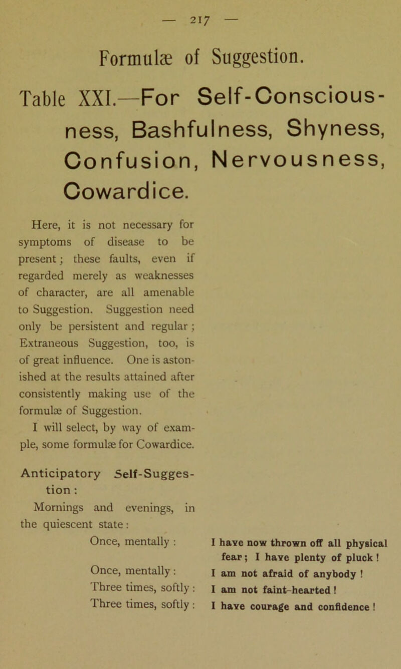 Formulae of Suggestion. Table XXL—For Self-Conscious- ness, Bashfulness, Shyness, Confusion, Nervousness, Cowardice. Here, it is not necessary for symptoms of disease to be present; these faults, even if regarded merely as weaknesses of character, are all amenable to Suggestion. Suggestion need only be persistent and regular; Extraneous Suggestion, too, is of great influence. One is aston- ished at the results attained after consistently making use of the formulae of Suggestion. I will select, by way of exam- ple, some formulae for Cowardice. Anticipatory Self-Sugges- tion : Mornings and evenings, in the quiescent state: Once, mentally : Once, mentally: Three times, softly: Three times, softly: I have now thrown off all physical fear; I have plenty of pluck ! I am not afraid of anybody ! I am not faint-hearted! I have courage and confidence!