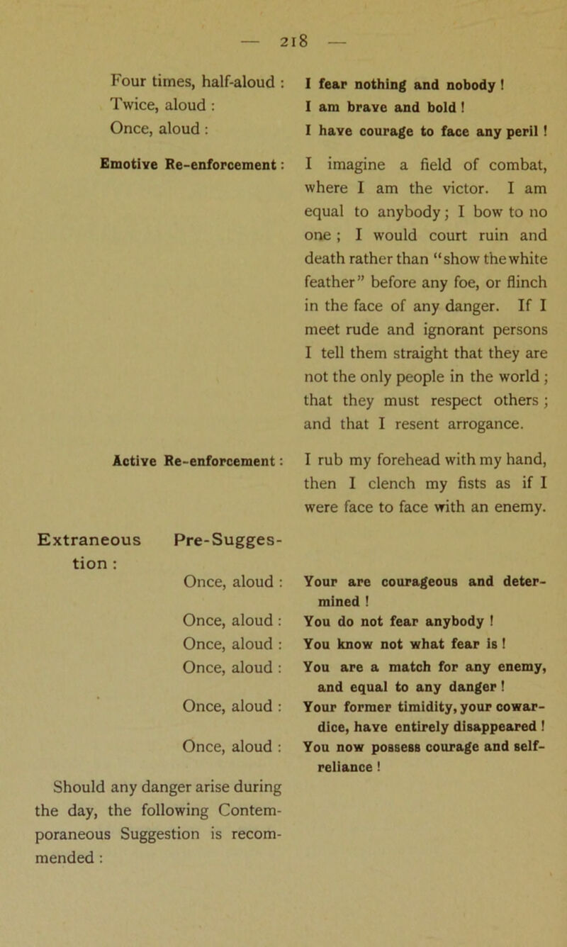 Four times, half-aloud : Twice, aloud : Once, aloud : Emotive Re-enforcement: Active Re-enforcement: Extraneous Pre-Sugges- tion : Once, aloud : Once, aloud : Once, aloud : Once, aloud : Once, aloud : Once, aloud : Should any danger arise during the day, the following Contem- poraneous Suggestion is recom- mended : I fear nothing and nobody ! I am brave and bold ! I have courage to face any peril! I imagine a field of combat, where I am the victor. I am equal to anybody; I bow to no one ; I would court ruin and death rather than “show the white feather” before any foe, or flinch in the face of any danger. If I meet rude and ignorant persons I tell them straight that they are not the only people in the world ; that they must respect others; and that I resent arrogance. I rub my forehead with my hand, then I clench my fists as if I were face to face with an enemy. Your are courageous and deter- mined ! You do not fear anybody ! You know not what fear is ! You are a match for any enemy, and equal to any danger! Your former timidity, your cowar- dice, have entirely disappeared! You now possess courage and self- reliance !