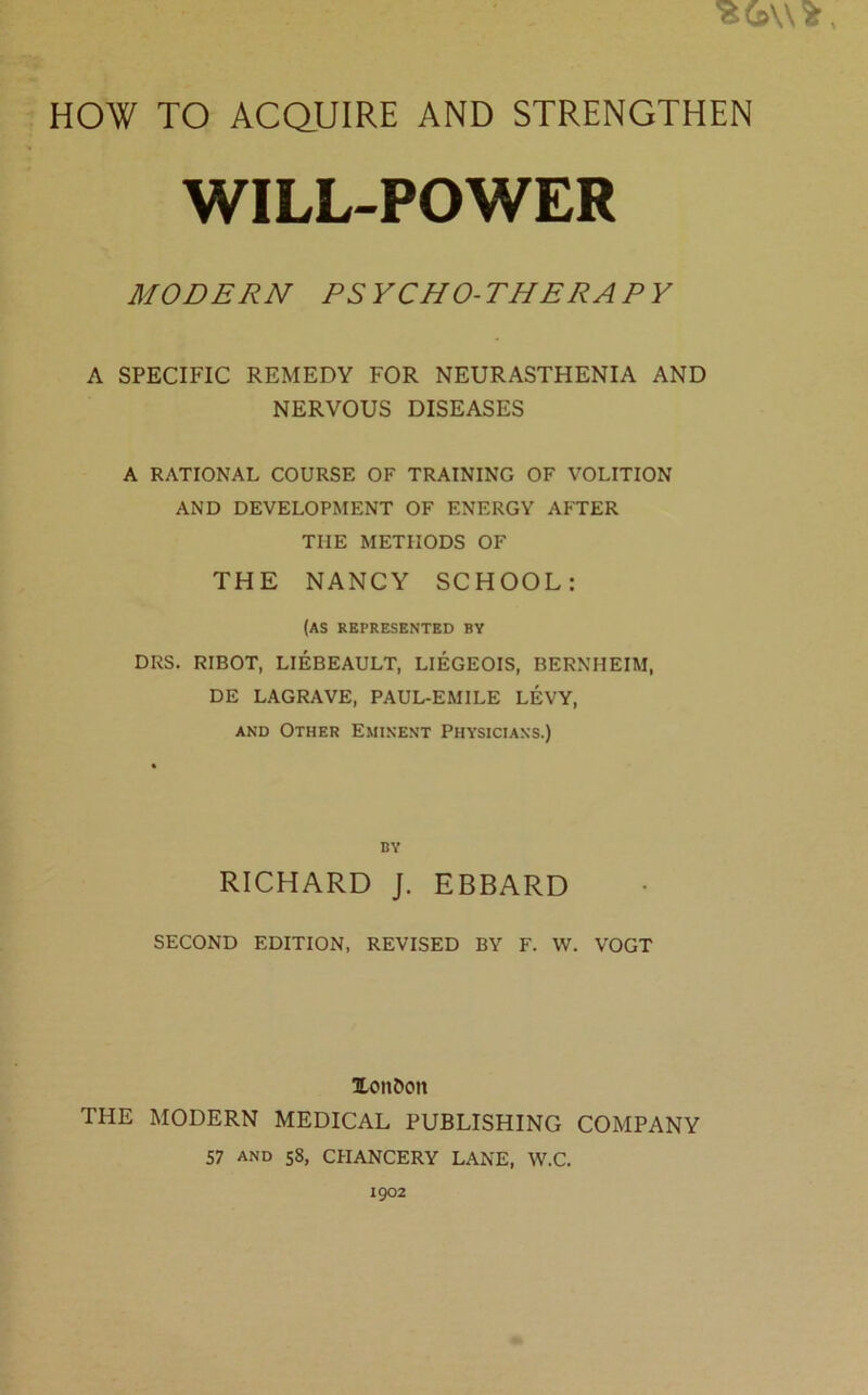 WILL-POWER MODERN PSYCHO-THERAPY A SPECIFIC REMEDY FOR NEURASTHENIA AND NERVOUS DISEASES A RATIONAL COURSE OF TRAINING OF VOLITION AND DEVELOPMENT OF ENERGY AFTER THE METHODS OF THE NANCY SCHOOL: (AS represented by DRS. RIBOT, LIEBEAULT, LIEGEOIS, BERNHEIM, DE LAGRAVE, PAUL-EMILE LEVY, and Other Eminent Physicians.) by RICHARD J. EBBARD SECOND EDITION, REVISED BY F. W. VOGT 3Lon6on THE MODERN MEDICAL PUBLISHING COMPANY 57 and 58, CHANCERY LANE, W.C. 1902