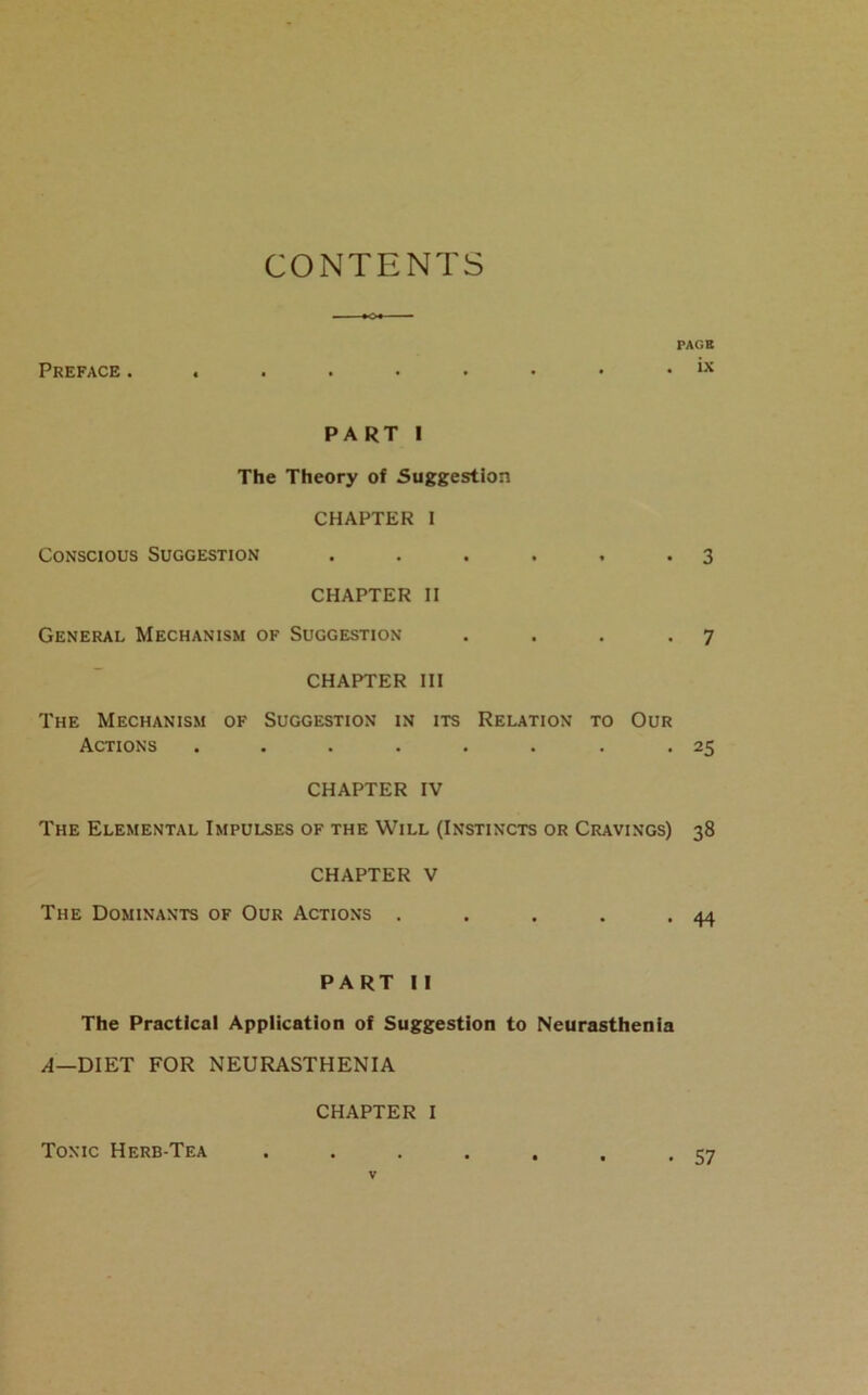 CONTENTS Preface . PAGE . ix PART I The Theory of Suggestion CHAPTER I Conscious Suggestion . . . . . .3 CHAPTER II General Mechanism of Suggestion . . . .7 CHAPTER III The Mechanism of Suggestion in its Relation to Our Actions . . . . . . . *25 CHAPTER IV The Elemental Impulses of the Will (Instincts or Cravings) 38 CHAPTER V The Dominants of Our Actions . . . . .44 PART II The Practical Application of Suggestion to Neurasthenia A—DIET FOR NEURASTHENIA CHAPTER I Tonic Herb-Tea • 57