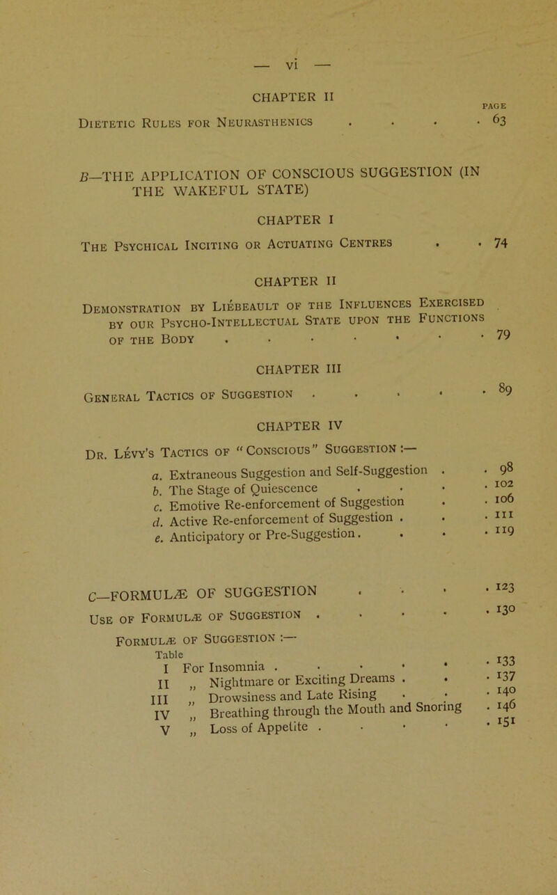 CHAPTER II PAGE Dietetic Rules for Neurasthenics . . • *63 B THE APPLICATION OF CONSCIOUS SUGGESTION (IN THE WAKEFUL STATE) CHAPTER I The Psychical Inciting or Actuating Centres . . 74 CHAPTER II Demonstration by Liebeault of the Influences Exercised by our Psycho-Intellectual State upon the Functions of the Body . • • • • • -79 CHAPTER III General Tactics of Suggestion 89 CHAPTER IV Dr. Levy’s Tactics of “Conscious” Suggestion:— a. Extraneous Suggestion and Self-Suggestion . . 98 b. The Stage of Quiescence • • • I0^ c. Emotive Re-enforcement of Suggestion . • I0& d. Active Re-enforcement of Suggestion . . • 111 e. Anticipatory or Pre-Suggestion. . • • ”9 C—FORMULAE OF SUGGESTION Use of Formula;: of Suggestion . Formulae of Suggestion Table I For Insomnia . H „ Nightmare or Exciting Dreams . • HI Drowsiness and Late Rising IV ”, Breathing through the Mouth and Snoring V „ Loss of Appetite . . 123 • 130 • 133 • 137 . 140 . 146 . 151