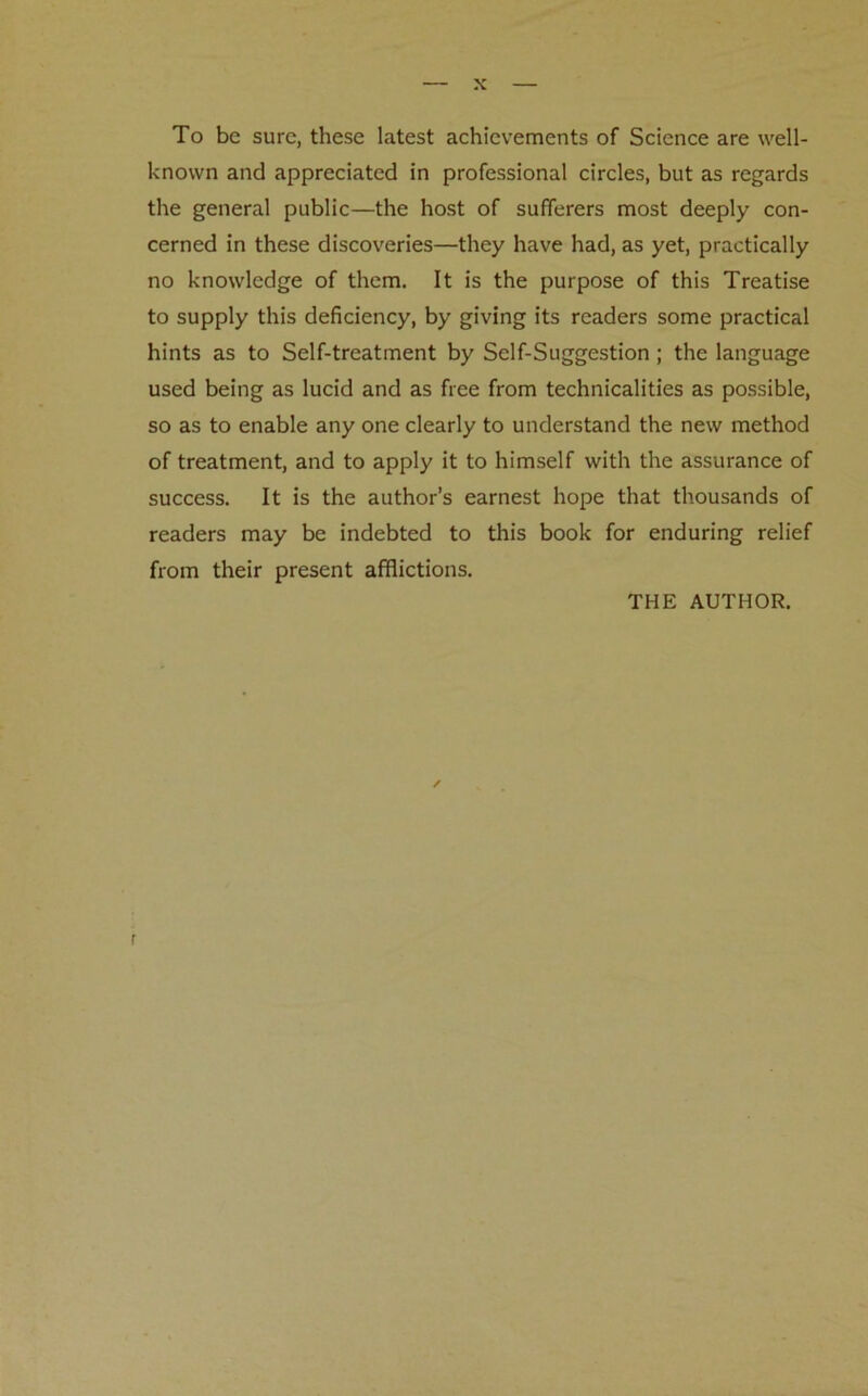 To be sure, these latest achievements of Science are well- known and appreciated in professional circles, but as regards the general public—the host of sufferers most deeply con- cerned in these discoveries—they have had, as yet, practically no knowledge of them. It is the purpose of this Treatise to supply this deficiency, by giving its readers some practical hints as to Self-treatment by Self-Suggestion; the language used being as lucid and as free from technicalities as possible, so as to enable any one clearly to understand the new method of treatment, and to apply it to himself with the assurance of success. It is the author’s earnest hope that thousands of readers may be indebted to this book for enduring relief from their present afflictions. THE AUTHOR. ✓ r