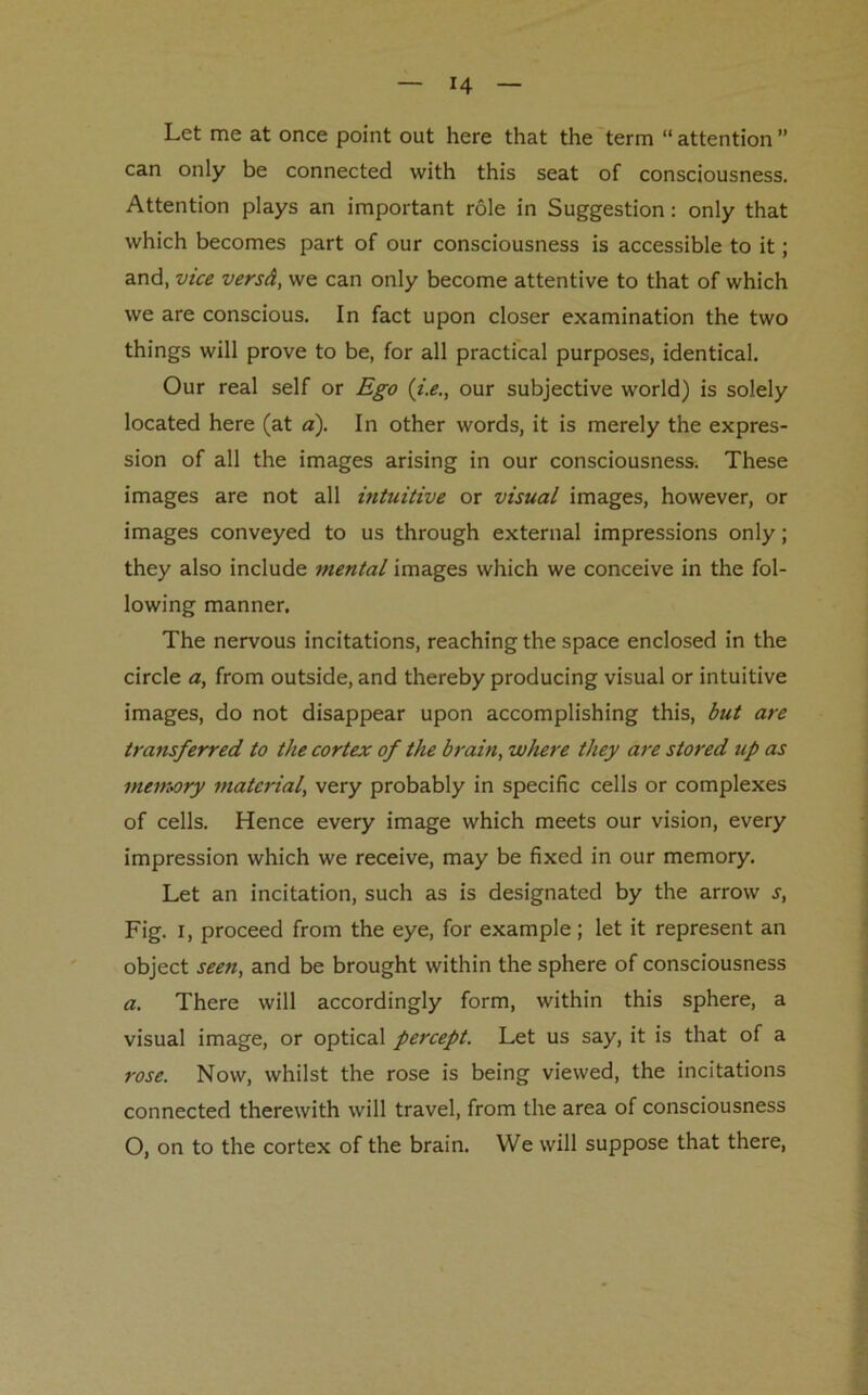 J4 Let me at once point out here that the term “ attention ” can only be connected with this seat of consciousness. Attention plays an important role in Suggestion : only that which becomes part of our consciousness is accessible to it; and, vice versd, we can only become attentive to that of which we are conscious. In fact upon closer examination the two things will prove to be, for all practical purposes, identical. Our real self or Ego (i.e., our subjective world) is solely located here (at a). In other words, it is merely the expres- sion of all the images arising in our consciousness. These images are not all intuitive or visual images, however, or images conveyed to us through external impressions only; they also include mental images which we conceive in the fol- lowing manner. The nervous incitations, reaching the space enclosed in the circle a, from outside, and thereby producing visual or intuitive images, do not disappear upon accomplishing this, but are transferred to the cortex of the brain, where they are stored up as memory material, very probably in specific cells or complexes of cells. Hence every image which meets our vision, every impression which we receive, may be fixed in our memory. Let an incitation, such as is designated by the arrow j, Fig. i, proceed from the eye, for example; let it represent an object seen, and be brought within the sphere of consciousness a. There will accordingly form, within this sphere, a visual image, or optical percept. Let us say, it is that of a rose. Now, whilst the rose is being viewed, the incitations connected therewith will travel, from the area of consciousness O, on to the cortex of the brain. We will suppose that there,