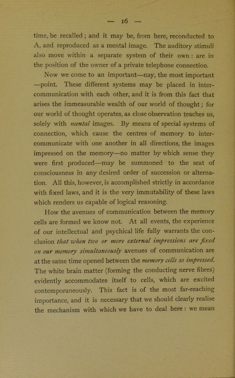 time, be recalled ; and it may be, from here, reconducted to A, and reproduced as a mental image. The auditory stimuli also move within a separate system of their own : are in the position of the owner of a private telephone connection. Now we come to an important—nay, the most important —point. These different systems may be placed in inter- communication with each other, and it is from this fact that arises the immeasurable wealth of our world of thought; for our world of thought operates, as close observation teaches us, solely with mental images. By means of special systems of connection, which cause the centres of memory to inter- communicate with one another in all directions, the images impressed on the memory—no matter by which sense they were first produced—may be summoned to the seat of consciousness in any desired order of succession or alterna- tion. All this, however, is accomplished strictly in accordance with fixed laws, and it is the very immutability of these laws which renders us capable of logical reasoning. How the avenues of communication between the memory cells are formed we know not. At all events, the experience of our intellectual and psychical life fully warrants the con- clusion that when two or more external impressions are fixed on our memory simultaneously avenues of communication are at the same time opened between the memory cells so impressed. The white brain matter (forming the conducting nerve fibres) evidently accommodates itself to cells, which are excited contemporaneously. This fact is of the most far-reaching importance, and it is necessary that we should clearly realise the mechanism with which we have to deal here : we mean