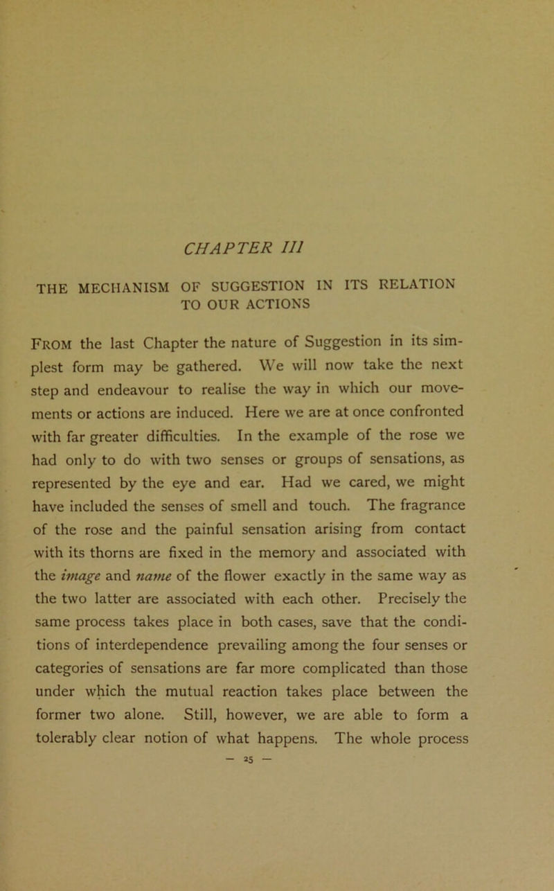 CHAPTER III THE MECHANISM OF SUGGESTION IN ITS RELATION TO OUR ACTIONS From the last Chapter the nature of Suggestion in its sim- plest form may be gathered. We will now take the next step and endeavour to realise the way in which our move- ments or actions are induced. Here we are at once confronted with far greater difficulties. In the example of the rose we had only to do with two senses or groups of sensations, as represented by the eye and ear. Had we cared, we might have included the senses of smell and touch. The fragrance of the rose and the painful sensation arising from contact with its thorns are fixed in the memory and associated with the image and name of the flower exactly in the same way as the two latter are associated with each other. Precisely the same process takes place in both cases, save that the condi- tions of interdependence prevailing among the four senses or categories of sensations are far more complicated than those under which the mutual reaction takes place between the former two alone. Still, however, we are able to form a tolerably clear notion of what happens. The whole process