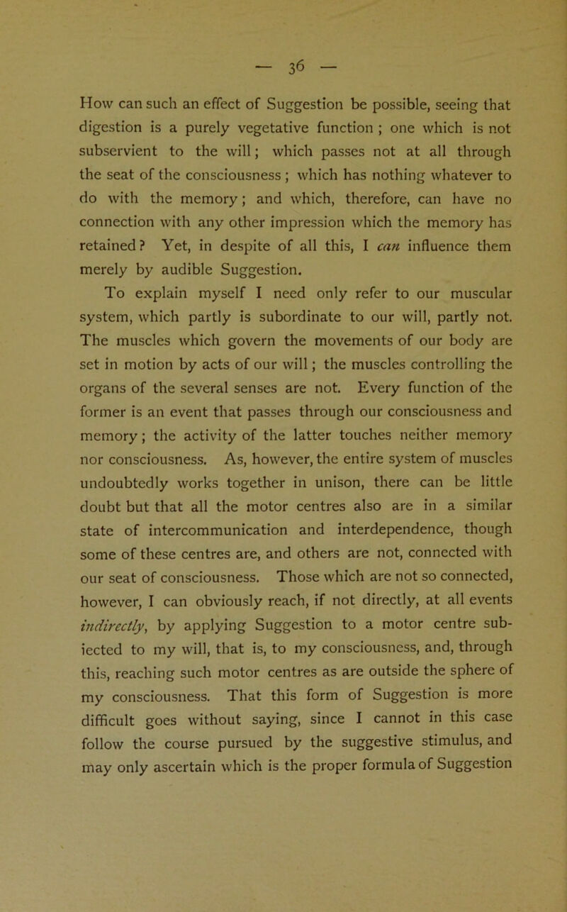 3*5 How can such an effect of Suggestion be possible, seeing that digestion is a purely vegetative function ; one which is not subservient to the will; which passes not at all through the seat of the consciousness ; which has nothing whatever to do with the memory; and which, therefore, can have no connection with any other impression which the memory has retained? Yet, in despite of all this, I can influence them merely by audible Suggestion. To explain myself I need only refer to our muscular system, which partly is subordinate to our will, partly not. The muscles which govern the movements of our body are set in motion by acts of our will; the muscles controlling the organs of the several senses are not. Every function of the former is an event that passes through our consciousness and memory; the activity of the latter touches neither memory nor consciousness. As, however, the entire system of muscles undoubtedly works together in unison, there can be little doubt but that all the motor centres also are in a similar state of intercommunication and interdependence, though some of these centres are, and others are not, connected with our seat of consciousness. Those which are not so connected, however, I can obviously reach, if not directly, at all events indirectly, by applying Suggestion to a motor centre sub- iected to my will, that is, to my consciousness, and, through this, reaching such motor centres as are outside the sphere of my consciousness. That this form of Suggestion is more difficult goes without saying, since I cannot in this case follow the course pursued by the suggestive stimulus, and may only ascertain which is the proper formula of Suggestion