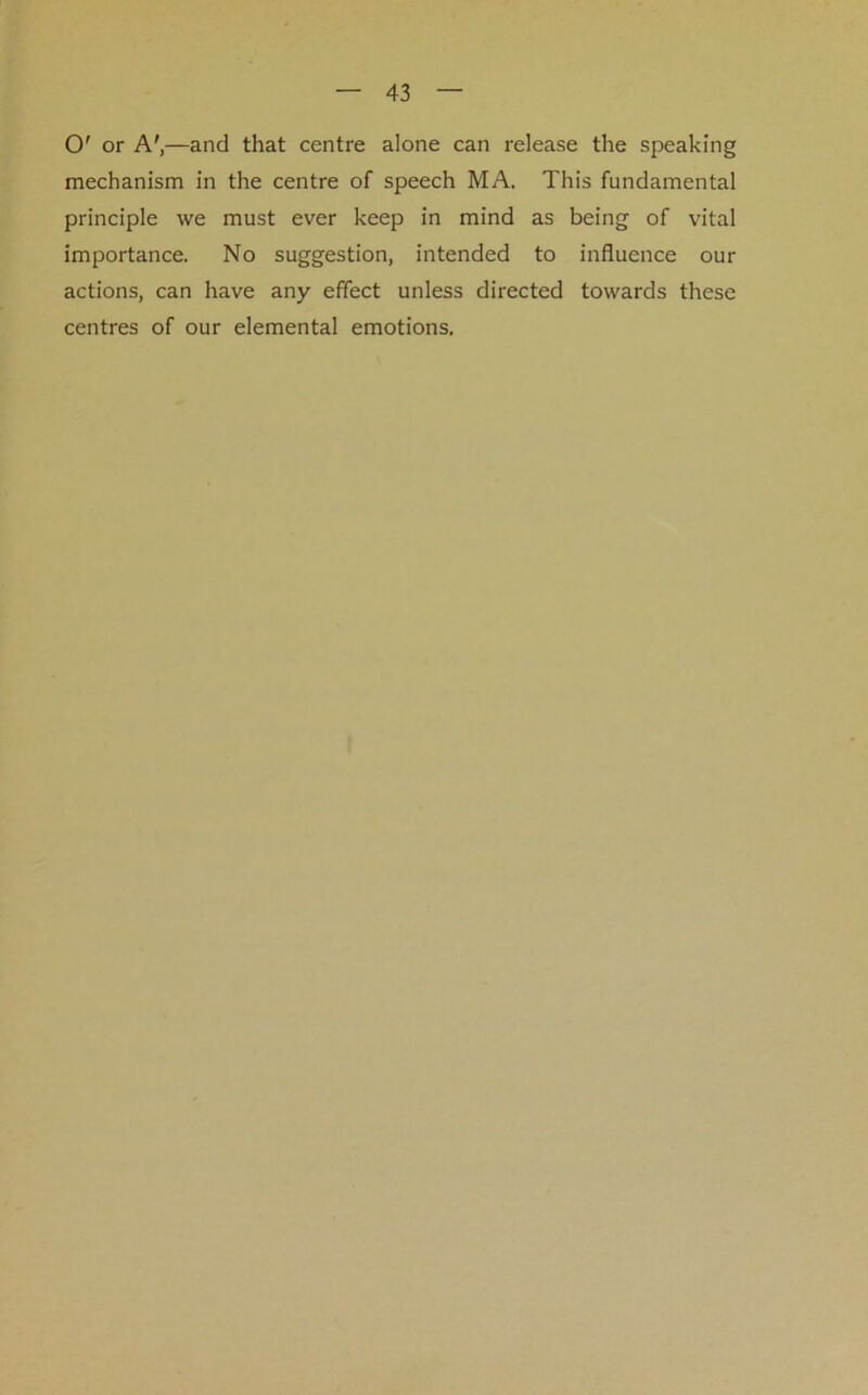 O' or A',—and that centre alone can release the speaking mechanism in the centre of speech MA. This fundamental principle we must ever keep in mind as being of vital importance. No suggestion, intended to influence our actions, can have any effect unless directed towards these centres of our elemental emotions.