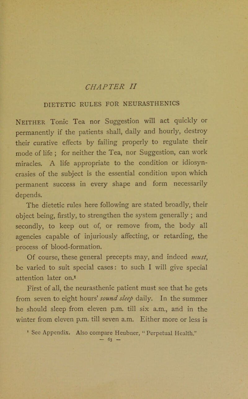 CHAPTER II DIETETIC RULES FOR NEURASTHENICS Neither Tonic Tea nor Suggestion will act quickly or permanently if the patients shall, daily and hourly, destroy their curative effects by failing properly to regulate their mode of life ; for neither the Tea, nor Suggestion, can work miracles. A life appropriate to the condition or idiosyn- crasies of the subject is the essential condition upon which permanent success in every shape and form necessarily depends. The dietetic rules here following are stated broadly, their object being, firstly, to strengthen the system generally ; and secondly, to keep out of, or remove from, the body all agencies capable of injuriously affecting, or retarding, the process of blood-formation. Of course, these general precepts may, and indeed must, be varied to suit special cases: to such I will give special attention later on.1 First of all, the neurasthenic patient must see that he gets from seven to eight hours’ sound sleep daily. In the summer he should sleep from eleven p.m. till six a.m., and in the winter from eleven p.m. till seven a.m. Either more or less is 1 Sec Appendix. Also compare Heubner, “ Perpetual Health.”