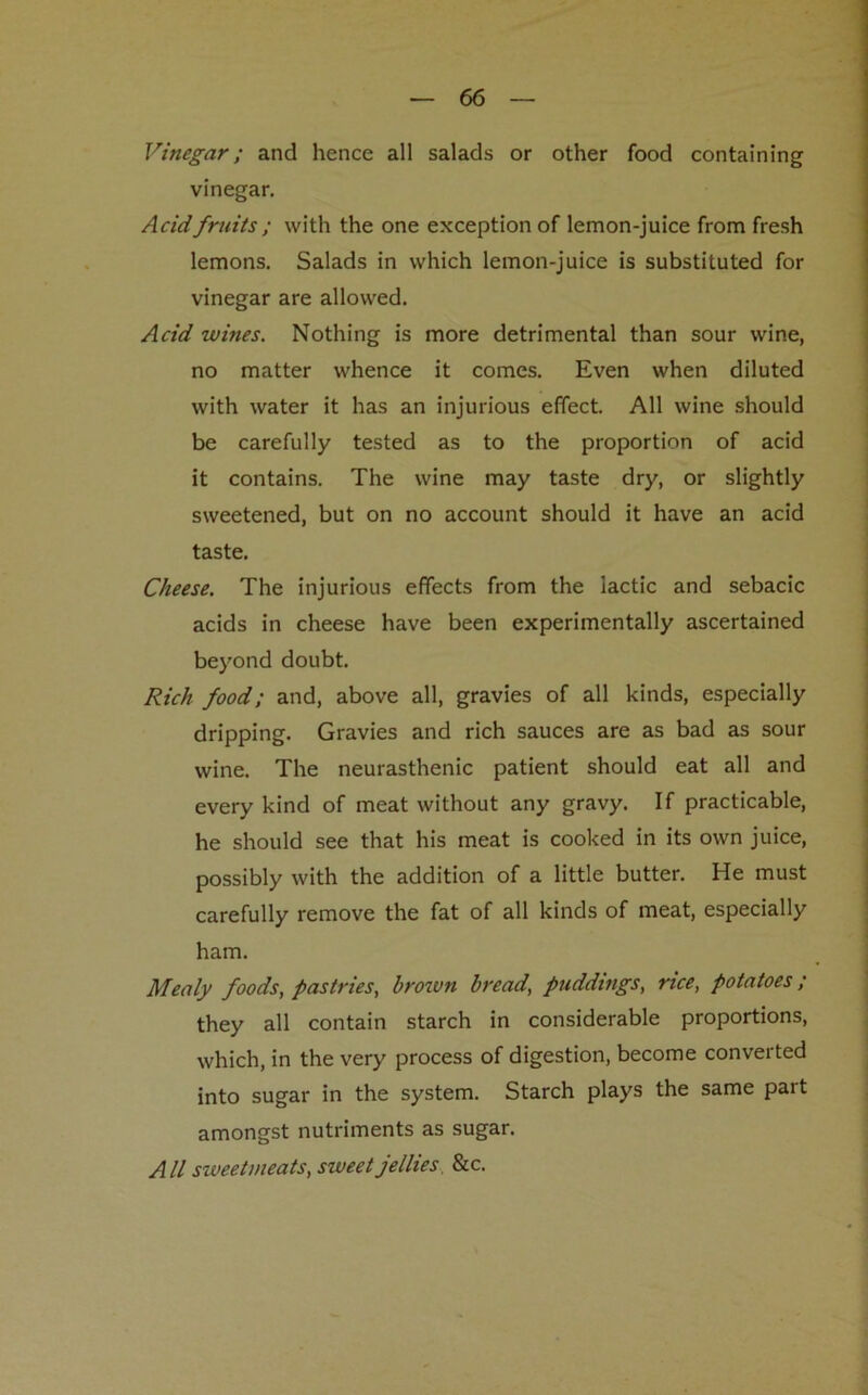 Vinegar; and hence all salads or other food containing vinegar. Acid fruits ; with the one exception of lemon-juice from fresh lemons. Salads in which lemon-juice is substituted for vinegar are allowed. Acid wines. Nothing is more detrimental than sour wine, no matter whence it comes. Even when diluted with water it has an injurious effect. All wine should be carefully tested as to the proportion of acid it contains. The wine may taste dry, or slightly sweetened, but on no account should it have an acid taste. Cheese. The injurious effects from the lactic and sebacic acids in cheese have been experimentally ascertained beyond doubt. Rich food; and, above all, gravies of all kinds, especially dripping. Gravies and rich sauces are as bad as sour wine. The neurasthenic patient should eat all and every kind of meat without any gravy. If practicable, he should see that his meat is cooked in its own juice, possibly with the addition of a little butter. He must carefully remove the fat of all kinds of meat, especially ham. Mealy foods, pastries, brown bread, puddings, rice, potatoes ; they all contain starch in considerable proportions, which, in the very process of digestion, become converted into sugar in the system. Starch plays the same part amongst nutriments as sugar. All sweetmeats, sweet jellies &c.