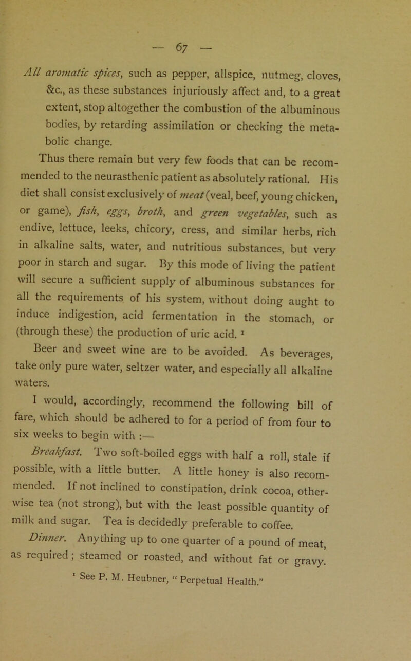 All aromatic spices, such as pepper, allspice, nutmeg, cloves, &c., as these substances injuriously affect and, to a great extent, stop altogether the combustion of the albuminous bodies, by retarding assimilation or checking the meta- bolic change. Thus there remain but very few foods that can be recom- mended to the neurasthenic patient as absolutely rational. His diet shall consist exclusively of meat (yea}, beef, young chicken, or game), fish, eggs, broth, and green vegetables, such as endive, lettuce, leeks, chicory, cress, and similar herbs, rich in alkaline salts, water, and nutritious substances, but very poor in starch and sugar. By this mode of living the patient will secure a sufficient supply of albuminous substances for all the requirements of his system, without doing aught to induce indigestion, acid fermentation in the stomach, or (through these) the production of uric acid. 1 Beer and sweet wine are to be avoided. As beverages, take only pure water, seltzer water, and especially all alkaline waters. I would, accordingly, recommend the following bill of fare, which should be adhered to for a period of from four to six weeks to begin with :— Breakfast. Two soft-boiled eggs with half a roll, stale if possible, with a little butter. A little honey is also recom- mended. If not inclined to constipation, drink cocoa, other- wise tea (not strong), but with the least possible quantity of milk and sugar. Tea is decidedly preferable to coffee. Dinner. Anything up to one quarter of a pound of meat, as required; steamed or roasted, and without fat or gravy. ' See P. M. Heubner, « Perpetual Health.”