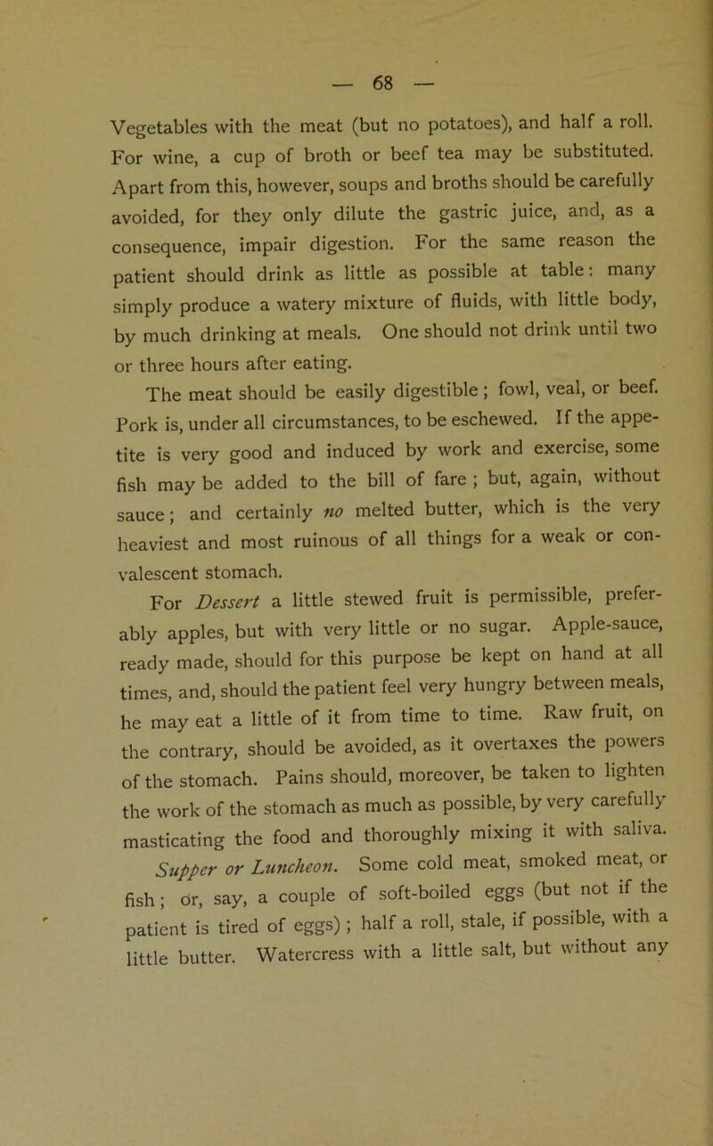 Vegetables with the meat (but no potatoes), and half a roll. For wine, a cup of broth or beef tea may be substituted. Apart from this, however, soups and broths should be carefully avoided, for they only dilute the gastric juice, and, as a consequence, impair digestion. For the same reason the patient should drink as little as possible at table: many simply produce a watery mixture of fluids, with little body, by much drinking at meals. One should not drink until two or three hours after eating. The meat should be easily digestible ; fowl, veal, or beef. Pork is, under all circumstances, to be eschewed. If the appe- tite is very good and induced by work and exercise, some fish may be added to the bill of fare ; but, again, without sauce; and certainly no melted butter, which is the very heaviest and most ruinous of all things for a weak or con- valescent stomach. For Dessert a little stewed fruit is permissible, prefer- ably apples, but with very little or no sugar. Apple-sauce, ready made, should for this purpose be kept on hand at all times, and, should the patient feel very hungry between meals, he may eat a little of it from time to time. Raw fruit, on the contrary, should be avoided, as it overtaxes the powers of the stomach. Pains should, moreover, be taken to lighten the work of the stomach as much as possible, by very carefully masticating the food and thoroughly mixing it with saliva. Supper or Luncheon. Some cold meat, smoked meat, or fish; dr, say, a couple of soft-boiled eggs (but not if the patient is tired of eggs) ; half a roll, stale, if possible, with a little butter. Watercress with a little salt, but without any
