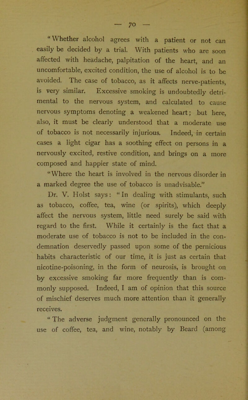 “Whether alcohol agrees with a patient or not can easily be decided by a trial. With patients who are soon affected with headache, palpitation of the heart, and an uncomfortable, excited condition, the use of alcohol is to be avoided. The case of tobacco, as it affects nerve-patients, is very similar. Excessive smoking is undoubtedly detri- mental to the nervous system, and calculated to cause nervous symptoms denoting a weakened heart; but here, also, it must be clearly understood that a moderate use of tobacco is not necessarily injurious. Indeed, in certain cases a light cigar has a soothing effect on persons in a nervously excited, restive condition, and brings on a more composed and happier state of mind. “Where the heart is involved in the nervous disorder in a marked degree the use of tobacco is unadvisable.” Dr. V. Holst says: “ In dealing with stimulants, such as tobacco, coffee, tea, wine (or spirits), which deeply affect the nervous system, little need surely be said with regard to the first. While it certainly is the fact that a moderate use of tobacco is not to be included in the con- demnation deservedly passed upon some of the pernicious habits characteristic of our time, it is just as certain that nicotine-poisoning, in the form of neurosis, is brought on by excessive smoking far more frequently than is com- monly supposed. Indeed, I am of opinion that this source of mischief deserves much more attention than it generally receives. “ The adverse judgment generally pronounced on the use of coffee, tea, and wine, notably by Beard (among