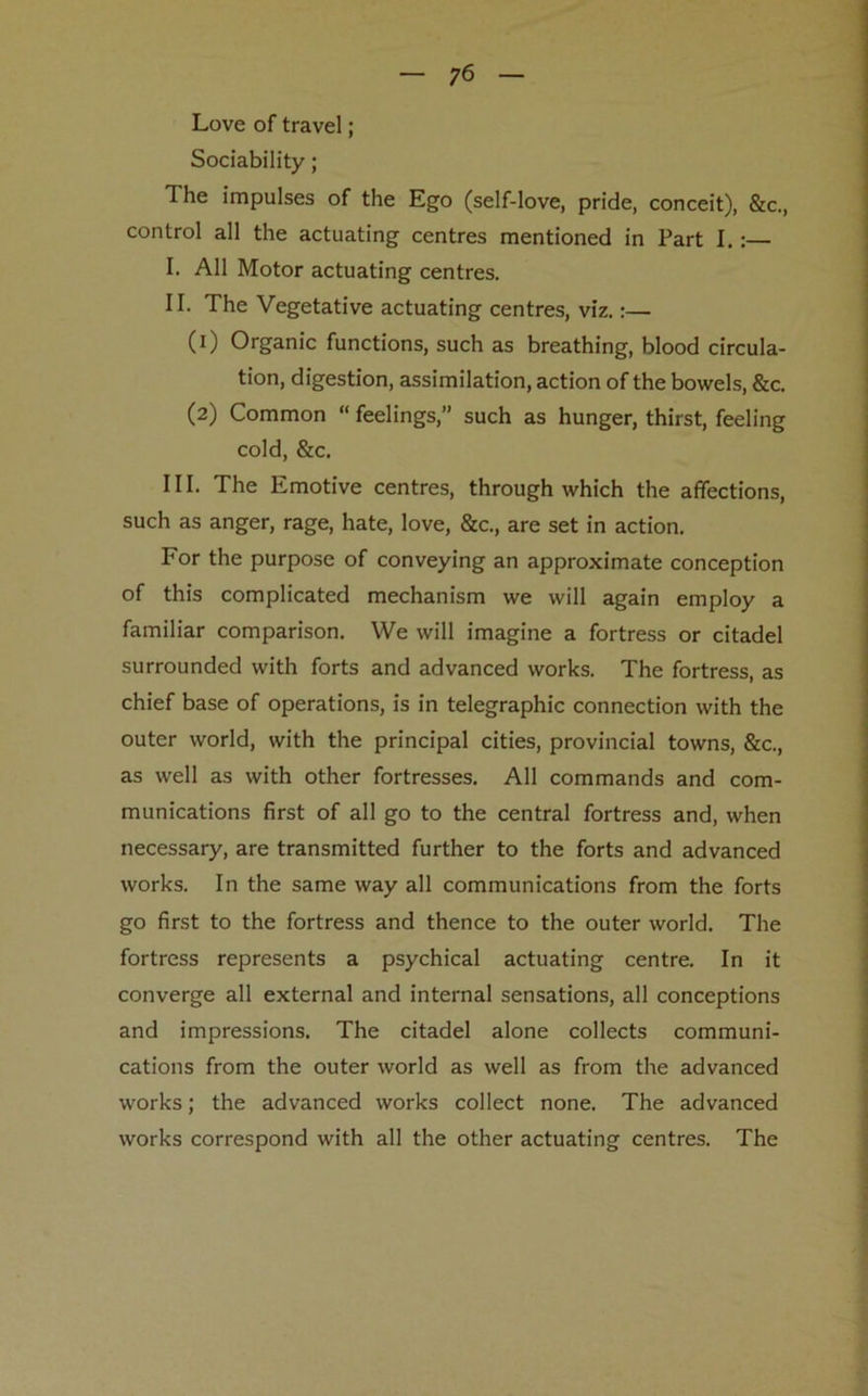 Love of travel; Sociability; The impulses of the Ego (self-love, pride, conceit), &c., control all the actuating centres mentioned in Fart I.:— I. All Motor actuating centres. II. The Vegetative actuating centres, viz.:— (1) Organic functions, such as breathing, blood circula- tion, digestion, assimilation, action of the bowels, &c. (2) Common “ feelings,” such as hunger, thirst, feeling cold, &c. III. The Emotive centres, through which the affections, such as anger, rage, hate, love, &c., are set in action. For the purpose of conveying an approximate conception of this complicated mechanism we will again employ a familiar comparison. We will imagine a fortress or citadel surrounded with forts and advanced works. The fortress, as chief base of operations, is in telegraphic connection with the outer world, with the principal cities, provincial towns, &c., as well as with other fortresses. All commands and com- munications first of all go to the central fortress and, when necessary, are transmitted further to the forts and advanced works. In the same way all communications from the forts go first to the fortress and thence to the outer world. The fortress represents a psychical actuating centre. In it converge all external and internal sensations, all conceptions and impressions. The citadel alone collects communi- cations from the outer world as well as from the advanced works; the advanced works collect none. The advanced works correspond with all the other actuating centres. The