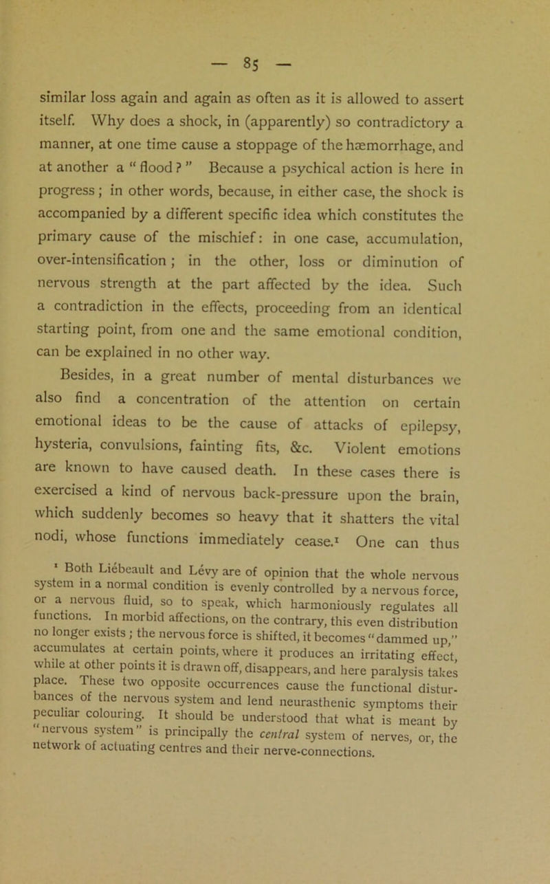 similar loss again and again as often as it is allowed to assert itself. Why does a shock, in (apparently) so contradictory a manner, at one time cause a stoppage of the haemorrhage, and at another a “ flood ? ” Because a psychical action is here in progress; in other words, because, in either case, the shock is accompanied by a different specific idea which constitutes the primary cause of the mischief: in one case, accumulation, over-intensification; in the other, loss or diminution of nervous strength at the part affected by the idea. Such a contradiction in the effects, proceeding from an identical starting point, from one and the same emotional condition, can be explained in no other way. Besides, in a great number of mental disturbances we also find a concentration of the attention on certain emotional ideas to be the cause of attacks of epilepsy, hysteria, convulsions, fainting fits, &c. Violent emotions are known to have caused death. In these cases there is exercised a kind of nervous back-pressure upon the brain, which suddenly becomes so heavy that it shatters the vital nodi, whose functions immediately cease.1 One can thus 1 Both Liebeault and Levy are of opinion that the whole nervous system in a normal condition is evenly controlled by a nervous force, or a nervous fluid, so to speak, which harmoniously regulates all functions. In morbid affections, on the contrary, this even distribution no longer exists; the nervous force is shifted, it becomes “dammed up ” accumulates at certain points, where it produces an irritating effect while at other points it is drawn off, disappears, and here paralysis takes place. These two opposite occurrences cause the functional distur- ances of the nervous system and lend neurasthenic symptoms their peculiar colouring. It should be understood that what is meant by nervous system” is principally the central system of nerves, or the network of actuating centres and their nerve-connections.