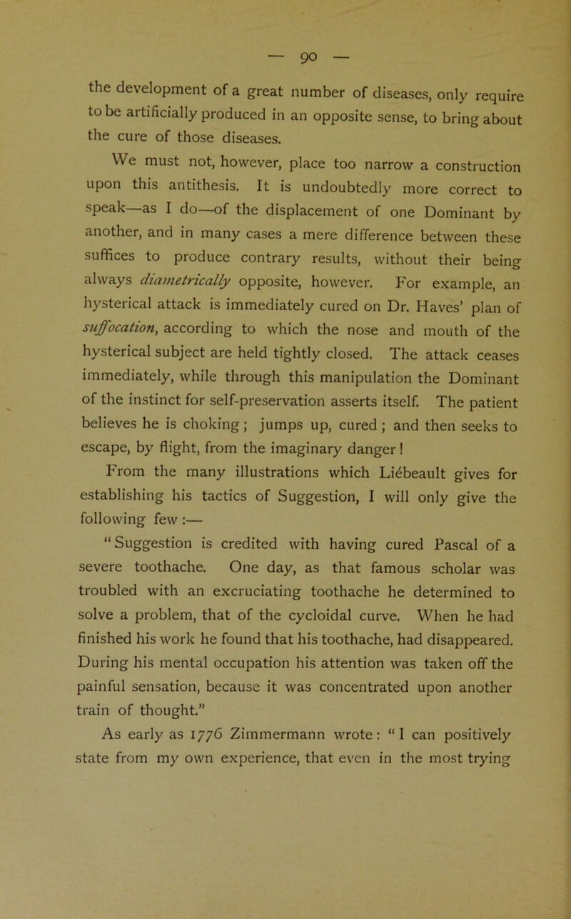 the development of a great number of diseases, only require to be artificially produced in an opposite sense, to bring about the cure of those diseases. We must not, however, place too narrow a construction upon this antithesis. It is undoubtedly more correct to speak—as I do—of the displacement of one Dominant by another, and in many cases a mere difference between these suffices to produce contrary results, without their being always diametrically opposite, however. For example, an hysterical attack is immediately cured on Dr. Haves’ plan of suffocation, according to which the nose and mouth of the hysterical subject are held tightly closed. The attack ceases immediately, while through this manipulation the Dominant of the instinct for self-preservation asserts itself. The patient believes he is choking; jumps up, cured; and then seeks to escape, by flight, from the imaginary danger! From the many illustrations which Lidbeault gives for establishing his tactics of Suggestion, I will only give the following few:— “ Suggestion is credited with having cured Pascal of a severe toothache. One day, as that famous scholar was troubled with an excruciating toothache he determined to solve a problem, that of the cycloidal curve. When he had finished his work he found that his toothache, had disappeared. During his mental occupation his attention was taken off the painful sensation, because it was concentrated upon another train of thought.” As early as 1776 Zimmermann wrote: “I can positively state from my own experience, that even in the most trying