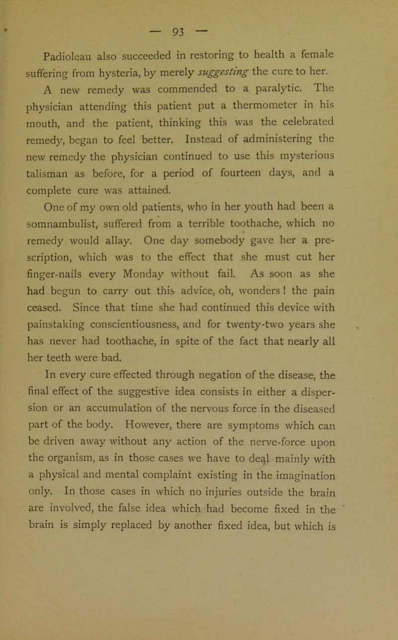 Padioleau also succeeded in restoring to health a female suffering from hysteria, by merely suggesting the cure to her. A new remedy was commended to a paralytic. The physician attending this patient put a thermometer in his mouth, and the patient, thinking this was the celebrated remedy, began to feel better. Instead of administering the new remedy the physician continued to use this mysterious talisman as before, for a period of fourteen days, and a complete cure was attained. One of my own old patients, who in her youth had been a somnambulist, suffered from a terrible toothache, which no remedy would allay. One day somebody gave her a pre- scription, which was to the effect that she must cut her finger-nails every Monday without fail. As soon as she had begun to carry out this advice, oh, wonders ! the pain ceased. Since that time she had continued this device with painstaking conscientiousness, and for twenty-two years she has never had toothache, in spite of the fact that nearly all her teeth were bad. In every cure effected through negation of the disease, the final effect of the suggestive idea consists in either a disper- sion or an accumulation of the nervous force in the diseased part of the body. However, there are symptoms which can be driven away without any action of the nerve-force upon the organism, as in those cases we have to deal mainly with a physical and mental complaint existing in the imagination only. In those cases in which no injuries outside the brain are involved, the false idea which had become fixed in the ' brain is simply replaced by another fixed idea, but which is