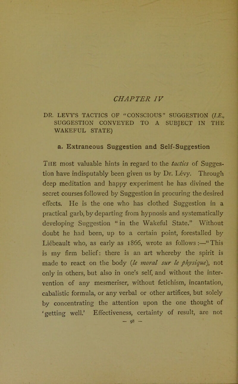 CHAPTER IV DR. LEVY’S TACTICS OF “CONSCIOUS” SUGGESTION (/.£., SUGGESTION CONVEYED TO A SUBJECT IN THE WAKEFUL STATE) a. Extraneous Suggestion and Self-Suggestion The most valuable hints in regard to the tactics of Sugges- tion have indisputably been given us by Dr. L£vy. Through deep meditation and happy experiment he has divined the secret courses followed by Suggestion in procuring the desired effects. He is the one who has clothed Suggestion in a practical garb, by departing from hypnosis and systematically developing Suggestion “ in the Wakeful State.” Without doubt he had been, up to a certain point, forestalled by Liebeault who, as early as 1866, wrote as follows :—“ This is my firm belief: there is an art whereby the spirit is made to react on the body (le moral sur le physique), not only in others, but also in one’s self, and without the inter- vention of any mesmeriser, without fetichism, incantation, cabalistic formula, or any verbal or other artifices, but solely by concentrating the attention upon the one thought of ‘getting well.’ Effectiveness, certainty of result, are not - 9s -