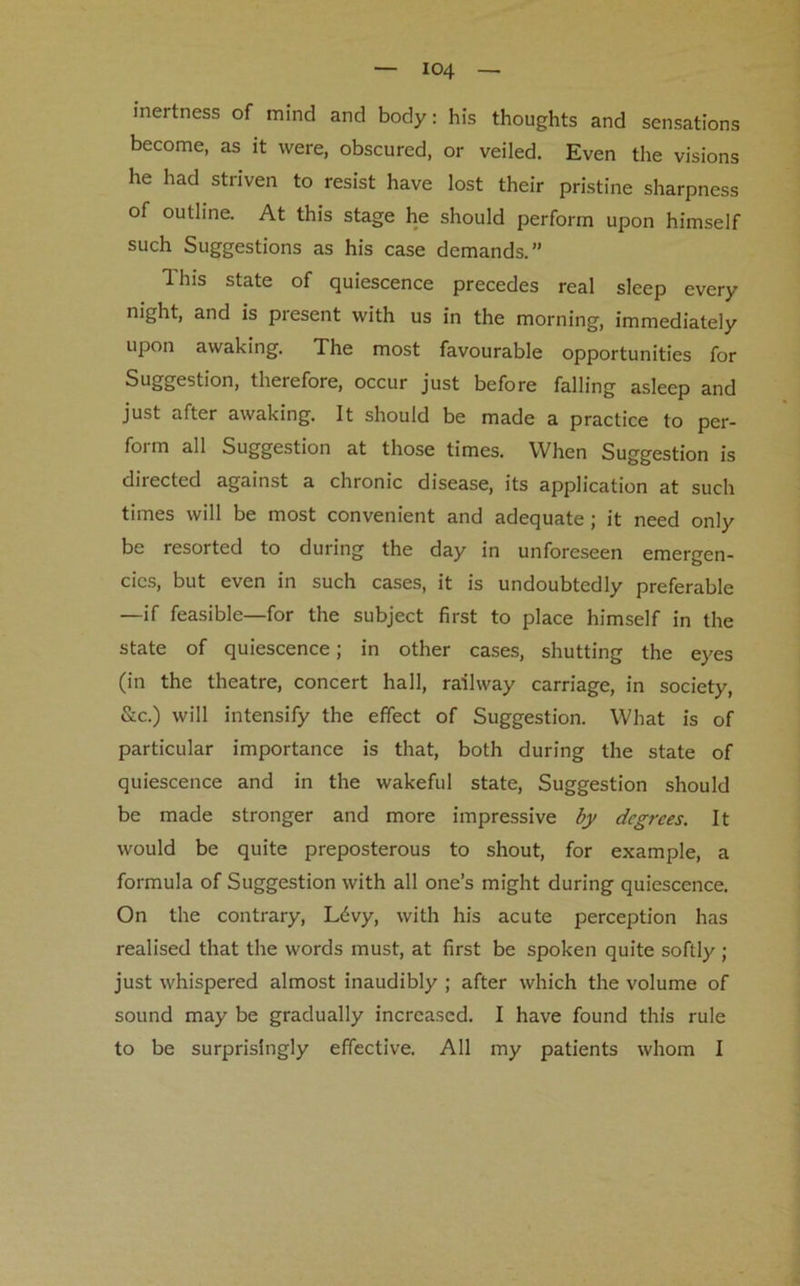 inertness of mind and body: his thoughts and sensations become, as it were, obscured, or veiled. Even the visions he had striven to resist have lost their pristine sharpness of outline. At this stage he should perform upon himself such Suggestions as his case demands.” 1 his state of quiescence precedes real sleep every night, and is present with us in the morning, immediately upon awaking. The most favourable opportunities for Suggestion, therefore, occur just before falling asleep and just after awaking. It should be made a practice to per- form all Suggestion at those times. When Suggestion is directed against a chronic disease, its application at such times will be most convenient and adequate; it need only be resorted to during the day in unforeseen emergen- cies, but even in such cases, it is undoubtedly preferable —if feasible—for the subject first to place himself in the state of quiescence; in other cases, shutting the eyes (in the theatre, concert hall, railway carriage, in society, &c.) will intensify the effect of Suggestion. What is of particular importance is that, both during the state of quiescence and in the wakeful state, Suggestion should be made stronger and more impressive by degrees. It would be quite preposterous to shout, for example, a formula of Suggestion with all one’s might during quiescence. On the contrary, L6vy, with his acute perception has realised that the words must, at first be spoken quite softly ; just whispered almost inaudibly ; after which the volume of sound may be gradually increased. I have found this rule to be surprisingly effective. All my patients whom I